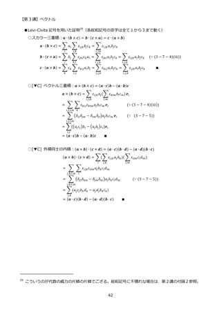【第 3 講】ベクトル
42
●Levi-Civita 記号を用いた証明29
（各総和記号の添字は全て１から３まで動く）
○スカラー三重積：𝒂 ∙ (𝒃 × 𝒄) = 𝒃 ∙ (𝒄 × 𝒂) = 𝒄 ∙ (𝒂 × 𝒃)
𝒂 ∙ (𝒃 × 𝒄) = ∑𝑎𝑖 ∑ 𝜀𝑖𝑗𝑘𝑏𝑗𝑐𝑘
𝑗,𝑘
𝑖
= ∑ 𝜀𝑖𝑗𝑘𝑎𝑖𝑏𝑗𝑐𝑘
𝑖,𝑗,𝑘
𝒃 ∙ (𝒄 × 𝒂) = ∑𝑏𝑗 ∑𝜀𝑗𝑘𝑖𝑐𝑘𝑎𝑖
𝑘,𝑖
𝑗
= ∑ 𝜀𝑗𝑘𝑖𝑎𝑖𝑏𝑗𝑐𝑘
𝑖,𝑗,𝑘
= ∑ 𝜀𝑖𝑗𝑘𝑎𝑖𝑏𝑗𝑐𝑘
𝑖,𝑗,𝑘
⁡ ⁡ (∵ (3 − 7 − 4)(iii))
𝒄 ∙ (𝒂 × 𝒃) = ∑𝑐𝑘 ∑ 𝜀𝑘𝑖𝑗𝑎𝑖𝑏𝑗
𝑖,𝑗
𝑘
= ∑ 𝜀𝑘𝑖𝑗𝑎𝑖𝑏𝑗𝑐𝑘
𝑖,𝑗,𝑘
= ∑ 𝜀𝑖𝑗𝑘𝑎𝑖𝑏𝑗𝑐𝑘
𝑖,𝑗,𝑘
⁡ ⁡ ⁡ ⁡ ⁡ ∎
○[▼C] ベクトル三重積：𝒂 × (𝒃 × 𝒄) = (𝒂 ∙ 𝒄)𝒃 − (𝒂 ∙ 𝒃)𝒄
𝒂 × (𝒃 × 𝒄) = ∑ 𝜀𝑖𝑗𝑘𝑎𝑗(∑𝜀𝑘𝑙𝑚𝑏𝑙𝑐𝑚)
𝑙,𝑚
𝑖,𝑗,𝑘
𝒆𝑖
= ∑ ∑𝜀𝑘𝑖𝑗𝜀𝑘𝑙𝑚𝑎𝑗𝑏𝑙𝑐𝑚
𝑘
𝒆𝑖
𝑖,𝑗,𝑙,𝑚
⁡ ⁡ ⁡ ⁡ ⁡ ⁡ ⁡ ⁡ ⁡ (∵ (3 − 7 − 4)(iii))
= ∑ (𝛿𝑖𝑙𝛿𝑗𝑚 − 𝛿𝑖𝑚𝛿𝑗𝑙)𝑎𝑗𝑏𝑙𝑐𝑚
𝑖,𝑗,𝑙,𝑚
𝒆𝑖⁡ ⁡ ⁡ ⁡ ⁡ (∵⁡ (3 − 7 − 5))
= ∑{(𝑎𝑗𝑐𝑗)𝑏𝑖 − (𝑎𝑗𝑏𝑗)𝑐𝑖
𝑖,𝑗
}𝒆𝑖
= (𝒂 ∙ 𝒄)𝒃 − (𝒂 ∙ 𝒃)𝒄⁡ ⁡ ⁡ ⁡ ∎
○[▼C] 外積同士の内積：(𝒂 × 𝒃) ∙ (𝒄 × 𝒅) = (𝒂 ∙ 𝒄)(𝒃 ∙ 𝒅) − (𝒂 ∙ 𝒅)(𝒃 ∙ 𝒄)
(𝒂 × 𝒃) ∙ (𝒄 × 𝒅) = ∑(∑𝜀𝑖𝑗𝑘𝑎𝑗𝑏𝑘)(
𝑗,𝑘
∑𝜀𝑖𝑙𝑚𝑐𝑙𝑑𝑚)
𝑙,𝑚
𝑖
= ∑ ∑𝜀𝑖𝑗𝑘𝜀𝑖𝑙𝑚𝑎𝑗𝑏𝑘𝑐𝑙𝑑𝑚
𝑖
𝑗,𝑘,𝑙,𝑚
= ∑ (𝛿𝑗𝑙𝛿𝑘𝑚 − 𝛿𝑗𝑚𝛿𝑘𝑙)𝑎𝑗𝑏𝑘𝑐𝑙𝑑𝑚
𝑗,𝑘,𝑙,𝑚
⁡ ⁡ ⁡ ⁡ ⁡ ⁡ (∵ (3 − 7 − 5))
= ∑(𝑎𝑗𝑐𝑗𝑏𝑘𝑑𝑘 − 𝑎𝑗𝑑𝑗𝑏𝑘𝑐𝑘
𝑗,𝑘
)
= (𝒂 ∙ 𝒄)(𝒃 ∙ 𝒅) − (𝒂 ∙ 𝒅)(𝒃 ∙ 𝒄)⁡ ⁡ ⁡ ⁡ ∎
29
こういうのが代数の威力の片鱗の片鱗でござる。総和記号に不慣れな場合は、第２講の付録２参照。
 
