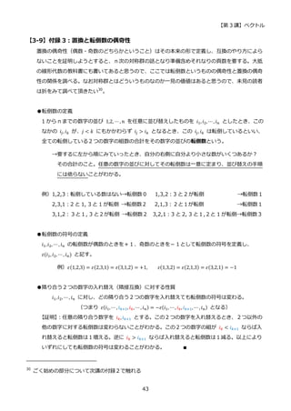 【第 3 講】ベクトル
43
【3-9】付録 3：置換と転倒数の偶奇性
置換の偶奇性（偶数・奇数のどちらかということ）はその本来の形で定義し、互換のやり方によら
ないことを証明しようとすると、ｎ次の対称群の話となり準備含めそれなりの頁数を要する。大抵
の線形代数の教科書にも書いてあると思うので、ここでは転倒数というものの偶奇性と置換の偶奇
性の関係を調べる。なお対称群とはどういうものなのか一見の価値はあると思うので、未見の読者
は折をみて調べて頂きたい30
。
●転倒数の定義
1 から n までの数字の並び 1,2, ⋯, 𝑛 を任意に並び替えしたものを 𝑖1, 𝑖2, ⋯, 𝑖𝑛 としたとき、この
なかの 𝑖𝑗, 𝑖𝑘 が、𝑗 < 𝑘 にもかかわらず 𝑖𝑗 > 𝑖𝑘 となるとき、この 𝑖𝑗, 𝑖𝑘 は転倒しているといい、
全ての転倒している２つの数字の組数の合計をその数字の並びの転倒数という。
→要するに左から順にみていったとき、自分の右側に自分より小さな数がいくつあるか？
その合計のこと。任意の数字の並びに対してその転倒数は一意に定まり、並び替えの手順
には依らないことがわかる。
例）1,2,3：転倒している数はない→転倒数０ 1,3,2：3 と 2 が転倒 →転倒数１
2,3,1：2 と 1, 3 と 1 が転倒 →転倒数２ 2,1,3：２と１が転倒 →転倒数１
3,1,2：３と１, 3 と２が転倒 →転倒数２ 3,2,1：3 と 2, 3 と１,２と 1 が転倒→転倒数３
●転倒数の符号の定義
𝑖1,𝑖2, ⋯ , 𝑖𝑛 の転倒数が偶数のときを＋１、奇数のときを－１として転倒数の符号を定義し、
𝜀(𝑖1, 𝑖2, ⋯, 𝑖𝑛) と記す。
例）𝜀(1,2,3) = 𝜀(2,3,1) = 𝜀(3,1,2) = +1,⁡ ⁡ ⁡ ⁡ 𝜀(1,3,2) = 𝜀(2,1,3) = 𝜀(3,2,1) = −1
●隣り合う２つの数字の入れ替え（隣接互換）に対する性質
𝑖1,𝑖2, ⋯ , 𝑖𝑛 に対し、どの隣り合う２つの数字を入れ替えても転倒数の符号は変わる。
（つまり 𝜀(𝑖1,⋯ , 𝑖𝑘+1, 𝑖𝑘, ⋯ , 𝑖𝑛) = −𝜀(𝑖1, ⋯, 𝑖𝑘, 𝑖𝑘+1, ⋯ , 𝑖𝑛) となる）
【証明】
：任意の隣り合う数字を 𝑖𝑘, 𝑖𝑘+1 とする。この２つの数字を入れ替えるとき、２つ以外の
他の数字に対する転倒数は変わらないことがわかる。この２つの数字の組が 𝑖𝑘 < 𝑖𝑘+1 ならば入
れ替えると転倒数は１増える。逆に 𝑖𝑘 > 𝑖𝑘+1 ならば入れ替えると転倒数は１減る。以上により
いずれにしても転倒数の符号は変わることがわかる。 ∎
30
ごく始めの部分について次講の付録２で触れる
 