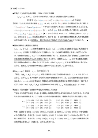 【第 3 講】ベクトル
44
●任意の２つの数字の入れ替え（互換）に対する性質
𝑖1,𝑖2, ⋯ , 𝑖𝑛 に対し、どの２つの数字を入れ替えても転倒数の符号は変わる。
（つまり 𝜀(𝑖1,⋯ , 𝑖𝑗+𝑘, ⋯ , 𝑖𝑗, ⋯ , 𝑖𝑛) = −𝜀(𝑖1,⋯ , 𝑖𝑗, ⋯ , 𝑖𝑗+𝑘, ⋯ , 𝑖𝑛) となる）
【証明】
：入れ替える数字の組を 𝑖𝑗, 𝑖𝑗+𝑘⁡ ⁡ (𝑘 > 0) とする。今 𝑖𝑗 を次々と右隣の数字と入れ替えて
⋯, 𝑖𝑗−1,𝑖𝑗, 𝑖𝑗+1, ⋯, 𝑖𝑗+𝑘−1, 𝑖𝑗+𝑘, 𝑖𝑗+𝑘+1, ⋯ ←から(☆)の並びにすると 𝑘 回隣接互換したことになる。
⋯, 𝑖𝑗−1,𝑖𝑗+1, ⋯ , 𝑖𝑗+𝑘−1, 𝑖𝑗+𝑘, 𝑖𝑗, 𝑖𝑗+𝑘+1, ⋯ (☆) さらに 𝑖𝑗+𝑘 を次々と左隣と入れ替えて(★)の並び
⋯, 𝑖𝑗−1,𝑖𝑗+𝑘, 𝑖𝑗+1, ⋯, 𝑖𝑗+𝑘−1, 𝑖𝑗, 𝑖𝑗+𝑘+1, ⋯ (★) まで行ったとすると 𝑘 − 1 回隣接互換したことにな
る。これにより 𝑖𝑗, 𝑖𝑗+𝑘 の互換が達成され、合計で 2𝑘 − 1 回の奇数回 隣接互換したので転倒数
の符号は変わる。また転倒数は一意に定まるので互換のやり方には依らないことがわかる。 ∎
●置換の偶奇性と転倒数の偶奇性
𝑖1,𝑖2, ⋯ , 𝑖𝑛 が 1,2, ⋯ , 𝑛 の偶/奇置換であるとは、1,2, ⋯ , 𝑛 に対して互換を繰り返し偶/奇数回で
𝑖1,𝑖2, ⋯ , 𝑖𝑛 に到達できる場合のことと定義した。今、この過程を転倒数と比較しながらたどれ
ば、転倒数の定義より 1,2, ⋯ , 𝑛 の転倒数は偶数（0）で、上記互換に対する性質より互換のたび
に転倒数の偶奇性も同じように変わっていくことから、任意の 𝑖1, 𝑖2, ⋯, 𝑖𝑛 に対する置換の偶奇
性と転倒数の偶奇性は一致することがわかる。さらに 𝑖1, 𝑖2, ⋯, 𝑖𝑛 に対する転倒数は一意に定ま
るので、置換および転倒数の偶奇性は互換のやり方に依らないことがわかる。
●𝐷(𝒆𝑖1
, ⋯ , 𝒆𝑖𝑛
) および 𝜀𝑖1⋯𝑖𝑛
の符号について
「関数」𝐷(𝒆𝑖1
, ⋯ , 𝒆𝑖𝑛
) は 𝑖1, ⋯ , 𝑖𝑛 が全て異なるときに０以外の値をもち、1, ⋯ , 𝑛 のときに＋１
となり、どの 𝒆𝑖, 𝒆𝑗 を入れ替えても符号が変わる性質を持っていた。上記の偶奇性の議論を当て
はめると、𝑖1, ⋯ , 𝑖𝑛 が全て異なるとき置換および転倒数の偶奇性による符号の変化と一致するこ
とがわかる。また 𝐷(𝒆𝑖1
, ⋯, 𝒆𝑖𝑛
) と拡張 Levi-Civita 記号 𝜀𝑖1⋯𝑖𝑛
を同一視できることになる。
●演習：４次の置換・転倒数の偶奇性の具体例による確認
下記は４つの数字の並び 4!=24 個を置換・転倒数の符号により組分けしたものであり、
（）内は
それぞれの転倒数を示す。これを用いた本付録内容の確認を、理解を深めるための演習とする。
+1:⁡ {
1234⁡ (0) 1342⁡ (2) 1423⁡ (2) 2143⁡ (2) 2314⁡ (2) 2431⁡ (4)
3124⁡ (2) 3241⁡ (4) 3412⁡ (4) 4132⁡ (4) 4213⁡ (4) 4321⁡ (6)
−1:⁡ {
1243⁡ (1) 1324⁡ (1) 1432⁡ (3) 2134⁡ (1) 2341⁡ (3) 2413⁡ (3)
3142⁡ (3) 3214⁡ (3) 3421⁡ (5) 4123⁡ (3) 4231⁡ (5) 4312⁡ (5)
なお、先頭が 1 である 1234(0), 1342(2), 1423(2) と 1243(1), 1324(1), 1432(3) の各転倒数
とその偶奇性は１を除いた 234(0), 342(2), 423(2) と 243(1), 324(1), 432(3) のと同じで、さ
らに各数字から１を引いた 123(0), 231(2), 312(2) と 132(1), 213(1), 321(3) の各転倒数とそ
の偶奇性とも等しい。次講にて、このことを用いる。
 