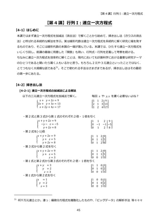 【第 4 講】行列 I：連立一次方程式
45
【第 4 講】行列 I：連立一次方程式
【4-1】はじめに
本講ではまず連立一次方程式を加減法（消去法）で解くことから始めて、掃き出し法（ガウスの消去
法）と呼ばれる系統的な解法を学ぶ。実は線形代数は連立一次方程式を系統的に解く研究に端を発す
るものであり、そこには線形代数の本質の一端が潜んでいる。本講では、ひたすら連立一次方程式を
いじくり回し、前講の最後に用意した「関数」も用い、行列式・行列を定義して考察を続ける。
ちなみに連立一次方程式を効率的に解くことは、現代においても計算科学における重要な研究テーマ
のひとつであると聞いたら驚く人もいるかと思う。もちろん 2 元や 3 元連立といったことではなく、
とてつもなく大規模な話である31
。そこで使われる手法はさまざまであるが、掃き出し法はその最初
の第一歩にあたる。
【4-2】掃き出し法
[4-2-1] 連立一次方程式の加減法による解法
以下の三元連立一次方程式を加減法で解く。 毎回 𝑥 や 𝑦, z を書く必要ないよね？
{
𝑥 + 𝑦 + 2𝑧 = 9
2𝑥 + 𝑦 + 3𝑧 = 13
𝑥 + 2𝑦 + 4𝑧 = 17
[
1 1 2
2 1 3
1 2 4
|
9
13
17
]
・第 2 式と第 3 式から第 1 式のそれぞれ２倍・１倍を引く
{
𝑥 + 𝑦 + 2𝑧 = 9
−𝑦 − 𝑧 = −5
𝑦 + 2𝑧 = 8
⁡ ⁡ ⁡ ⁡ ⁡ ⁡ ⁡ ⁡ ⁡ ⁡ ⁡ ⁡ ⁡ [
1 1 2
0 −1 −1
0 1 2
|
9
−5
8
] ⁡
・第 2 式を(-1)倍
{
𝑥 + 𝑦 + 2𝑧 = 9
𝑦 + 𝑧 = 5
𝑦 + 2𝑧 = 8
⁡ ⁡ ⁡ ⁡ ⁡ ⁡ ⁡ ⁡ ⁡ ⁡ ⁡ ⁡ ⁡ ⁡ ⁡ [
1 1 2
0 1 1
0 1 2
|
9
5
8
] ⁡ ⁡ ⁡ ⁡ ⁡ ⁡
・第 3 式から第 2 式を引く
{
𝑥 + 𝑦 + 2𝑧 = 9
𝑦 + 𝑧 = 5
𝑧 = 3
⁡ ⁡ ⁡ ⁡ ⁡ ⁡ ⁡ ⁡ ⁡ ⁡ ⁡ ⁡ ⁡ ⁡ ⁡ [
1 1 2
0 1 1
0 0 1
|
9
5
3
] ⁡ ⁡ ⁡ ⁡ ⁡ ⁡ ⁡ ⁡ ⁡ ⁡
・第１式と第２式から第３式のそれぞれ 2 倍・１倍を引く
{
𝑥 + 𝑦 = 3
𝑦 = 2
𝑧 = 3
⁡ ⁡ ⁡ ⁡ ⁡ ⁡ ⁡ ⁡ ⁡ ⁡ ⁡ ⁡ ⁡ ⁡ ⁡ ⁡ ⁡ ⁡ [
1 1 0
0 1 0
0 0 1
|
3
2
3
] ⁡ ⁡ ⁡ ⁡
・第１式から第２式を引く
{
𝑥 = 1
𝑦 = 2
𝑧 = 3
⁡ ⁡ ⁡ ⁡ ⁡ ⁡ ⁡ ⁡ ⁡ ⁡ ⁡ ⁡ ⁡ ⁡ ⁡ [
1 0 0
0 1 0
0 0 1
|
1
2
3
] ⁡ ⁡
31
何千万元連立とか。凄っ：偏微分方程式を離散化したものや、
「ビッグデータ」の解析手法 等々々々
 
