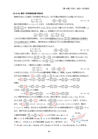 【第 4 講】行列 I：連立一次方程式
49
[4-2-4] 連立一次方程式の違う見かた
簡単のために２元連立一次方程式で考えよう。以下の連立方程式をこんな風にみてみよう。
{
𝑥 + 2𝑦 = 5
2𝑥 + 5𝑦 = 12
⁡ ⁡ ⁡ ⁡ ⁡ ⁡ ⁡ 𝑥 [
1
2
] + 𝑦 [
2
5
] = [
5
12
] (4 − 2 − 3)
連立方程式の解は 𝑥 = 1, 𝑦 = 2 となり、２式は独立な式であることもわかる。
[
1
2
] , [
2
5
] , [
5
12
] は、成分がそれぞれ (1,2), (2,5), (5,12) の数ベクトルであり、それぞれ変数 𝑥, 𝑦
の係数と右辺定数項に相当する。変数 𝑥, 𝑦 を係数のベクトルに対するスカラー積とみれば、
[
𝑥
2𝑥
] + [
2𝑦
5𝑦
] = [
5
12
]⁡ ⁡ ∴ [
𝑥 + 2𝑦
2𝑥 + 5𝑦
] = [
5
12
]
となり元の連立方程式を再現し、(4-2-3)式は係数列のベクトル [
1
2
] , [
2
5
] の線形結合で定数項ベ
クトルを表せるか？を意味し、解が定まるこの場合はベクトルの組は線形独立である。
別の例として独立でない連立方程式も考えてみよう。
{
𝑥 + 2𝑦 = 5
3𝑥 + 6𝑦 = 15
⁡ ⁡ 𝑥 [
1
3
] + 𝑦 [
2
6
] = [
5
15
] ⁡ ⁡ (4 − 2 − 4)
下式は上式の 3 倍で、答えは 𝑥 = −2𝑡 + 5, 𝑦 = 𝑡 となり、独立ではない式であることがわかる。
また係数の列のベクトル [
1
3
] , [
2
6
] は [
2
6
] = 2 [
1
3
] となり線形従属であり、実際ベクトルを一つに
まとめることができ、方程式は (𝑥 + 2𝑦) [
1
3
] = [
5
15
] となり確かに不定解を得ることがわかる。
この見かたでは、一般的な２元連立一次方程式
{
𝑎𝑥 + 𝑏𝑦 = 𝑒
𝑐𝑥 + 𝑑𝑦 = 𝑓
は 𝑥 [
𝑎
𝑐
] + 𝑦 [
𝑏
𝑑
] = [
𝑒
𝑓] (4 − 2 − 5)
とみることになる。ここでベクトルの講の最後で準備した「関数」𝐷(𝒂, 𝒃) を登場させよう。
天下り式で恐縮だが、[
𝑒
𝑓](= 𝑥 [
𝑎
𝑐
] + 𝑦 [
𝑏
𝑑
]) と [
𝑏
𝑑
] を 𝒂, 𝒃 に代入してみると線形性と交代性より
𝐷 ([
𝑒
𝑓] , [
𝑏
𝑑
]) = 𝐷 (𝑥 [
𝑎
𝑐
] + 𝑦 [
𝑏
𝑑
], [
𝑏
𝑑
]) = 𝑥𝐷 ([
𝑎
𝑐
], [
𝑏
𝑑
]) + 𝑦𝐷([
𝑏
𝑑
] , [
𝑏
𝑑
]) = 𝑥𝐷 ([
𝑎
𝑐
] , [
𝑏
𝑑
])
同様に
𝐷 ([
𝑎
𝑐
], [
𝑒
𝑓]) = 𝐷 ([
𝑎
𝑐
] , 𝑥 [
𝑎
𝑐
] + 𝑦 [
𝑏
𝑑
]) = 𝑥𝐷 ([
𝑎
𝑐
] , [
𝑎
𝑐
]) + 𝑦𝐷([
𝑎
𝑐
], [
𝑏
𝑑
]) = 𝑦𝐷([
𝑎
𝑐
] , [
𝑏
𝑑
])
これは、𝐷([
𝑎
𝑐
] , [
𝑏
𝑑
]) ≠ 0 の場合
𝑥 = 𝐷 ([
𝑒
𝑓], [
𝑏
𝑑
])/𝐷 ([
𝑎
𝑐
], [
𝑏
𝑑
]) , 𝑦 = 𝐷 ([
𝑎
𝑐
], [
𝑒
𝑓]) /𝐷 ([
𝑎
𝑐
] , [
𝑏
𝑑
]) (4 − 2 − 6)
として解が求まるということを意味している。成分で表すと 𝐷(𝒂, 𝒃) = 𝑎1𝑏2 − 𝑎2𝑏1 だった。
(4-2-3)式 𝑥 [
1
2
] + 𝑦 [
2
5
] = [
5
12
] の例では、𝐷 ([
1
2
], [
2
5
]) = 1 × 5 − 2 × 2 = 1 であり、０でない。
また 𝐷 ([
5
12
] , [
2
5
]) = 5 × 5 − 12 × 2 = 1, 𝐷 ([
1
2
] , [
5
12
]) = 1 × 12 − 2 × 5 = 2 なので、確かに
𝑥 = 1, 𝑦 = 2 を得る。また(4-2-4)式の例だと列のベクトルは線形従属なので 𝐷 ([
1
3
] , [
2
6
]) = 0 と
なり、解が不定となる場合この方法では解を得られないことになる。
※幾何学的解釈：[
𝑎
𝑐
] = 𝒂, [
𝑏
𝑑
] = 𝒃, [
𝑒
𝑓] = 𝒆 により式は 𝑥𝒂 + 𝑦𝒃 = 𝒆 と
書け 𝒆 と 𝒃 が張る面積 𝐷(𝒆, 𝒃) は 𝑥𝒂 と 𝒃 が張る面積 𝐷(𝑥𝒂, 𝒃)
と等しく、これは 𝒂 と 𝒃 が張る面積 𝐷(𝒂, 𝒃) の 𝑥 倍であり、よっ
て 𝐷(𝒆, 𝒃) = 𝐷(𝑥𝒂, 𝒃) = 𝑥𝐷(𝒂, 𝒃) より 𝐷(𝒂, 𝒃) ≠ 0 のとき 𝑥 = 𝐷(𝒆, 𝒃)/𝐷(𝒂, 𝒃) として求まる。
 