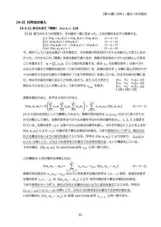 【第 4 講】行列 I：連立一次方程式
51
【4-3】行列式の導入
[4-3-1] あらためて「関数」 𝑫(𝒂,𝒃, 𝒄) とは
【3-6】節でみた４つの性質で、その値が一意に定まった。３次の場合を以下に再掲する。
[
(i)⁡ 𝐷(𝒂1 + 𝒂2, 𝒃, 𝒄) = 𝐷(𝒂1, 𝒃, 𝒄) + 𝐷(𝒂2, 𝒃, 𝒄)⁡ ⁡ ⁡ ⁡ ⁡ (3 − 6 − 5)
(ii)⁡ 𝐷(𝑘𝒂, 𝒃, 𝒄) = 𝑘𝐷(𝒂, 𝒃, 𝒄)⁡ ⁡ ⁡ ⁡ ⁡ ⁡ ⁡ ⁡ ⁡ ⁡ ⁡ ⁡ ⁡ ⁡ ⁡ ⁡ ⁡ ⁡ ⁡ ⁡ (3 − 6 − 6)
(iii)⁡ 𝐷(𝒂, 𝒂, 𝒃) = 0⁡ ∴ 𝐷(𝒃, 𝒂, 𝒄) = −𝐷(𝒂, 𝒃, 𝒄)⁡ ⁡ ⁡ ⁡ ⁡ (3 − 6 − 7)
(iv)⁡ 𝐷(𝒆1,𝒆2, 𝒆3) = 1⁡ ⁡ ⁡ ⁡ ⁡ ⁡ ⁡ ⁡ ⁡ ⁡ ⁡ ⁡ ⁡ ⁡ ⁡ ⁡ ⁡ ⁡ ⁡ ⁡ ⁡ ⁡ ⁡ ⁡ (3 − 6 − 8)
今、相手にしているのは連立一次方程式で、その係数行列を列のベクトルの組として見ているの
だった。これからこの「関数」を成分表記で調べるが、係数行列を列のベクトルの組として見る
ことを踏まえて 𝒂𝑗 = ∑ 𝑎𝑖𝑗𝒆𝑖
𝑛
𝑖=1 として成分を定義する。成分 𝑎𝑖𝑗 の左側の添字 𝑖 は各ベクト
ルの上から数えて何番目の成分か（つまり何行目か）を、右側の添え字 𝑗 は横に並んだ列のベク
トルの組のうち左から数えて何番目か（つまり何列目か）を表している。行はその成分が横に並
び、列はその成分が縦に並ぶことを思い出そう。また 3 行 3 列だと
図のようになることに注意しよう。つまり添字は 𝑎
行列
を指す。
感覚を掴むために、まずは 3 次からやると
𝐷(𝒂1, 𝒂2, 𝒂3) = 𝐷 (∑𝑎𝑖1𝒆𝑖,
3
𝑖=1
∑ 𝑎𝑗2𝒆𝑗, ∑ 𝑎𝑘3𝒆𝑘
3
𝑘=1
3
𝑗=1
) = ∑ 𝑎𝑖1𝑎𝑗2𝑎𝑘3
3
𝑖,𝑗,𝑘=1
𝐷(𝒆𝑖, 𝒆𝑗, 𝒆𝑘) (4 − 3 − 1)
(4-3-1)式の右辺をじっくり観察してみよう。係数行列の成分は 𝑎𝑖1𝑎𝑗2𝑎𝑘3 のように各ベクトル
からの積として現れ、右側の添字はベクトルの番号すなわち列の番号を示し、1, 2, 3 と固定さ
れている。左側の添字 𝑖, 𝑗, 𝑘 は各ベクトルの成分の番号を表し、それぞれ独立に 1,2,3 をとるが
𝐷(𝒆𝑖, 𝒆𝑗, 𝒆𝑘) により 𝑖, 𝑗, 𝑘 の値が全て異なる場合のみ残る。つまり各列から一つずつ、他のどの
行とも重ならないように成分を選ぶことになる。符号は 𝐷(𝒆𝑖, 𝒆𝑗, 𝒆𝑘) により決まり、 (𝑖, 𝑗, 𝑘) =
(1,2,3) の時+１で、どの２つの添字を入れ替えても符号が変わる。という構造をしている。
３次の場合、𝐷(𝒆𝑖, 𝒆𝑗, 𝒆𝑘) は Levi-Civita 記号 𝜀𝑖𝑗𝑘 と同一視できた。
この構造は n 次の場合も同様となる。
𝐷(𝒂1, 𝒂2, ⋯ , 𝒂𝑛) = ∑ 𝑎𝑖11𝑎𝑖22 ⋯
𝑛
𝑖1,𝑖2,⋯,𝑖𝑛=1
𝑎𝑖𝑛𝑛⁡ 𝐷(𝒆𝑖1
, 𝒆𝑖2
, ⋯ , 𝒆𝑖𝑛
) (4 − 3 − 2)
係数行列の成分は 𝑎𝑖11𝑎𝑖22 ⋯ 𝑎𝑖𝑛𝑛 のように列を表す右側の添字は 1, 2, ⋯, 𝑛 固定、各成分を表す
左側の添字 𝑖1, 𝑖2, ⋯ , 𝑖𝑛 は 𝐷(𝒆𝑖1
, 𝒆𝑖2
, ⋯ , 𝒆𝑖𝑛
) により 添字の値が全て異なる場合のみ残る。
つまり各列から一つずつ、他のどの行とも重ならないように成分を選ぶことになる。符号は
(𝑖1, 𝑖2, ⋯ , 𝑖𝑛) = (1, 2, ⋯ , 𝑛) の時+１で、どの２つの添字を入れ替えても符号が変わる。
n 次の場合も 𝐷(𝒆𝑖1
,𝒆𝑖2
, ⋯ , 𝒆𝑖𝑛
) は 拡張 Levi-Civita 記号 𝜀𝑖1𝑖2⋯𝑖𝑛
と同一視できた。
 