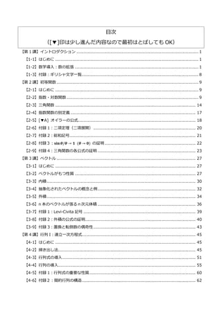 目次
（[▼]印は少し進んだ内容なので最初はとばしても OK）
【第 1 講】イントロダクション ...................................................................................... 1
【1-1】はじめに ..................................................................................................... 1
【1-2】数学導入：数の拡張 ....................................................................................... 1
【1-3】付録：ギリシャ文字一覧.................................................................................. 8
【第 2 講】初等関数 .................................................................................................... 9
【2-1】はじめに ..................................................................................................... 9
【2-2】指数・対数関数 ............................................................................................. 9
【2-3】三角関数 ................................................................................................... 14
【2-4】指数関数の別定義 ........................................................................................ 17
【2-5】[▼A] オイラーの公式................................................................................... 18
【2-6】付録 1：二項定理（二項展開） ........................................................................ 20
【2-7】付録 2：総和記号......................................................................................... 21
【2-8】付録３：𝐬𝐢𝐧⁡𝜽/𝜽 → 𝟏⁡ (𝜽 → 𝟎) の証明 ................................................................ 22
【2-9】付録 4：三角関数の各公式の証明 ..................................................................... 23
【第 3 講】ベクトル .................................................................................................. 27
【3-1】はじめに ................................................................................................... 27
【3-2】ベクトルがもつ性質 ..................................................................................... 27
【3-3】内積......................................................................................................... 30
【3-4】抽象化されたベクトルの概念と例..................................................................... 32
【3-5】外積......................................................................................................... 34
【3-6】n 本のベクトルが張るｎ次元体積 ..................................................................... 36
【3-7】付録 1：Levi-Civita 記号 ............................................................................... 39
【3-8】付録 2：外積の公式の証明.............................................................................. 40
【3-9】付録 3：置換と転倒数の偶奇性 ........................................................................ 43
【第 4 講】行列 I：連立一次方程式................................................................................ 45
【4-1】はじめに ................................................................................................... 45
【4-2】掃き出し法................................................................................................. 45
【4-3】行列式の導入.............................................................................................. 51
【4-4】行列の導入................................................................................................. 55
【4-5】付録 1：行列式の重要な性質........................................................................... 60
【4-6】付録２：簡約行列の構造................................................................................ 62
 