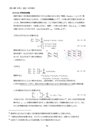 【第 4 講】行列 I：連立一次方程式
52
[4-3-2] 行列式の定義
前節で連立一次方程式の係数を列のベクトルの組とみたときの「関数」𝐷(𝒂, 𝒃, 𝒄, ⋯ ) ≠ 0 が一意
な解をもつ条件であることをみた。この指標を行列式という36
。この後４節で定義する行列に対
しても、固有な特徴を示す重要な指標となる。ここで改めて定義しよう。表記としては(係数)行
列の成分をそのまま並べ、大括弧 []でなく、縦棒｜｜で挟んだ形で表す。𝐷(𝒆𝑖, 𝒆𝑗, 𝒆𝑘, ⋯ ) の表記
は書くのがメンドクサイので、Levi-Civita 記号 𝜀𝑖𝑗𝑘⋯ で代用しよう37
。
２次だと以下のように定義される
|
𝑎11 𝑎12
𝑎21 𝑎22
| ≡ ∑ 𝜀𝑖𝑗𝑎𝑖1𝑎𝑗2
2
𝑖,𝑗=1
= 𝑎11𝑎22 − 𝑎21𝑎12 (4 − 3 − 3)
𝜀𝑖𝑗 ≡ {
+1⁡ 𝑖𝑓⁡ (𝑖, 𝑗) = (1,2)
−1⁡ 𝑖𝑓⁡ (𝑖, 𝑗) = (2,1)
0⁡ ⁡ ⁡ ⁡ ⁡ ⁡ ⁡ ⁡ ⁡ 𝑜𝑡ℎ𝑒𝑟
(4 − 3 − 4)
簡単な覚え方としてよく使われるのは
図の左側で、左上から右下へ掛ける場合
は＋の、右上から左下へ掛ける場合は
―の符号がつく。
３次だと
|
𝑎11 𝑎12 𝑎13
𝑎21 𝑎22 𝑎23
𝑎31 𝑎32 𝑎33
| ≡ ∑ 𝜀𝑖𝑗𝑘𝑎𝑖1𝑎𝑗2𝑎𝑘3
3
𝑖,𝑗,𝑘=1
⁡ ⁡ (4 − 3 − 5)
展開すると = 𝑎11𝑎22𝑎33 + 𝑎21𝑎32𝑎13 + 𝑎31𝑎12𝑎23
−𝑎31𝑎22𝑎13 − 𝑎11𝑎32𝑎23 − 𝑎21𝑎12𝑎33
簡単な覚え方としてよく使われるのは、上図の右側で、サラスの方法とも呼ばれる。
いずれも各列から一つずつ、他のどの行とも重ならないように成分を選んでいる事に再度注意。
𝑛 次の場合以下のように定義される。
|
𝑎11 … 𝑎1𝑛
⋮ ⋱ ⋮
𝑎𝑛1 … 𝑎𝑛𝑛
| ≡ ∑ 𝜀𝑖1⋯𝑖𝑛
𝑎𝑖11 ⋯𝑎𝑖𝑛𝑛
𝑛
𝑖1,⋯𝑖𝑛=1
(4 − 3 − 6)
４次以上では、サラスの方法のような簡易的な覚え方は適用できない38
。また n 次の行列式は展
開すると 𝑖1, ⋯𝑖𝑛 の順列の個数すなわち 𝑛! 個の項数となり、計算量も膨大となっていく。なに
かしら計算量を減らす方法が望まれる。次項にて行列式の性質をさらに深掘りしよう。
36
歴史的にはこのように連立一次方程式の可解性を判定する指標として導入された。
37
一般的な行列式の定義である、ライプニッツの明示公式と同等であり、付録 4 にて言及する
38
なぜか？４次を例に同じような図を書いてみて理由を考えてみよう
 
