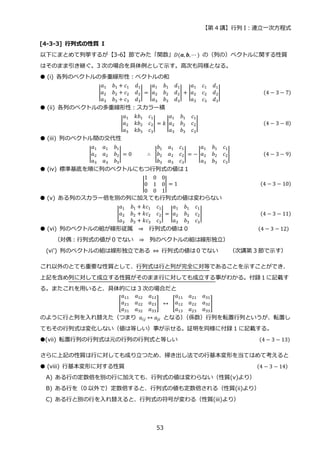 【第 4 講】行列 I：連立一次方程式
53
[4-3-3] 行列式の性質 I
以下にまとめて列挙するが【3-6】節でみた「関数」𝐷(𝒂, 𝒃, ⋯ ) の（列の）ベクトルに関する性質
はそのまま引き継ぐ。3 次の場合を具体例として示す。高次も同様となる。
● (i) 各列のベクトルの多重線形性：ベクトルの和
|
𝑎1 𝑏1 + 𝑐1 𝑑1
𝑎2 𝑏2 + 𝑐2 𝑑2
𝑎3 𝑏3 + 𝑐3 𝑑3
| = |
𝑎1 𝑏1 𝑑1
𝑎2 𝑏2 𝑑2
𝑎3 𝑏3 𝑑3
| + |
𝑎1 𝑐1 𝑑1
𝑎2 𝑐2 𝑑2
𝑎3 𝑐3 𝑑3
| (4 − 3 − 7)
● (ii) 各列のベクトルの多重線形性：スカラー積
|
𝑎1 𝑘𝑏1 𝑐1
𝑎2 𝑘𝑏2 𝑐2
𝑎3 𝑘𝑏3 𝑐3
| = 𝑘 |
𝑎1 𝑏1 𝑐1
𝑎2 𝑏2 𝑐2
𝑎3 𝑏3 𝑐3
| (4 − 3 − 8)
● (iii) 列のベクトル間の交代性
|
𝑎1 𝑎1 𝑏1
𝑎2 𝑎2 𝑏2
𝑎3 𝑎3 𝑏3
| = 0⁡ ⁡ ⁡ ⁡ ⁡ ∴⁡ |
𝑏1 𝑎1 𝑐1
𝑏2 𝑎2 𝑐2
𝑏3 𝑎3 𝑐3
| = − |
𝑎1 𝑏1 𝑐1
𝑎2 𝑏2 𝑐2
𝑎3 𝑏3 𝑐3
| (4 − 3 − 9)
● (iv) 標準基底を順に列のベクトルにもつ行列式の値は１
|
1 0 0
0 1 0
0 0 1
| = 1 (4 − 3 − 10)
● (v) ある列のスカラー倍を別の列に加えても行列式の値は変わらない
|
𝑎1 𝑏1 + 𝑘𝑐1 𝑐1
𝑎2 𝑏2 + 𝑘𝑐2 𝑐2
𝑎3 𝑏3 + 𝑘𝑐3 𝑐3
| = |
𝑎1 𝑏1 𝑐1
𝑎2 𝑏2 𝑐2
𝑎3 𝑏3 𝑐3
| (4 − 3 − 11)
● (vi) 列のベクトルの組が線形従属 ⇒ 行列式の値は 0 (4 − 3 − 12)
（対偶：行列式の値が０でない ⇒ 列のベクトルの組は線形独立）
(vi’) 列のベクトルの組は線形独立である ⇔ 行列式の値は０でない （次講第 3 節で示す）
これ以外のとても重要な性質として、行列式は行と列が完全に対等であることを示すことができ、
上記を含め列に対して成立する性質がそのまま行に対しても成立する事がわかる。付録１に記載す
る。またこれを用いると、具体的には 3 次の場合だと
[
𝑎11 𝑎12 𝑎13
𝑎21 𝑎22 𝑎23
𝑎31 𝑎32 𝑎33
]⁡ ↔⁡ [
𝑎11 𝑎21 𝑎31
𝑎12 𝑎22 𝑎32
𝑎13 𝑎23 𝑎33
]
のように行と列を入れ替えた（つまり 𝑎𝑖𝑗 ↔ 𝑎𝑗𝑖 となる）
（係数）行列を転置行列というが、転置し
てもその行列式は変化しない（値は等しい）事が示せる。証明を同様に付録 1 に記載する。
●(vii) 転置行列の行列式は元の行列の行列式と等しい (4 − 3 − 13)
さらに上記の性質は行に対しても成り立つため、掃き出し法での行基本変形を当てはめて考えると
● (viii) 行基本変形に対する性質 (4 − 3 − 14)
A) ある行の定数倍を別の行に加えても、行列式の値は変わらない（性質(v)より）
B) ある行を（0 以外で）定数倍すると、行列式の値も定数倍される（性質(ii)より）
C) ある行と別の行を入れ替えると、行列式の符号が変わる（性質(iii)より）
 