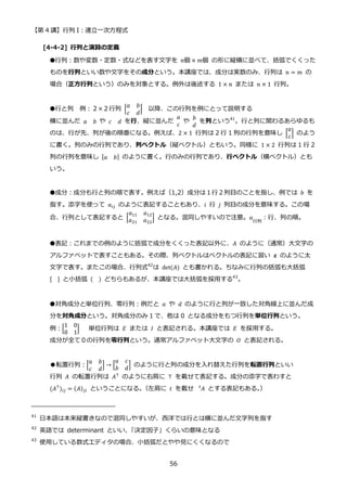 【第 4 講】行列 I：連立一次方程式
56
[4-4-2] 行列と演算の定義
●行列：数や変数・定数・式などを表す文字を 𝑛個 × 𝑚個 の形に縦横に並べて、括弧でくくった
ものを行列といい数や文字をその成分という。本講座では、成分は実数のみ、行列は 𝑛 = 𝑚 の
場合（正方行列という）のみを対象とする。例外は後述する 1 × 𝑛 または 𝑛 × 1 行列。
●行と列 例：２×２行列 [
𝑎 𝑏
𝑐 𝑑
] 以降、この行列を例にとって説明する
横に並んだ 𝑎 𝑏 や 𝑐 𝑑 を行、縦に並んだ
𝑎
𝑐
や
𝑏
𝑑
を列という41
。行と列に関わるあらゆるも
のは、行が先、列が後の順番になる。例えば、2 × 1 行列は 2 行 1 列の行列を意味し [
𝑎
𝑐
] のよう
に書く。列のみの行列であり、列ベクトル（縦ベクトル）ともいう。同様に 1 × 2 行列は 1 行 2
列の行列を意味し [𝑎 𝑏] のように書く。行のみの行列であり、行ベクトル（横ベクトル）とも
いう。
●成分：成分も行と列の順で表す。例えば（1,2）成分は１行２列目のことを指し、例では 𝑏 を
指す。添字を使って 𝑎𝑖𝑗 のように表記することもあり、𝑖 行 𝑗 列目の成分を意味する。この場
合、行列として表記すると [
𝑎11 𝑎12
𝑎21 𝑎22
] となる。混同しやすいので注意。𝑎
行列
：行、列の順。
●表記：これまでの例のように括弧で成分をくくった表記以外に、𝐴 のように（通常）大文字の
アルファベットで表すこともある。その際、列ベクトルはベクトルの表記に習い 𝒙 のように太
文字で表す。またこの場合、行列式42
は det(𝐴) とも書かれる。ちなみに行列の括弧も大括弧
[ ] と小括弧 ( ) どちらもあるが、本講座では大括弧を採用する43
。
●対角成分と単位行列、零行列：例だと 𝑎⁡ や⁡ 𝑑 のように行と列が一致した対角線上に並んだ成
分を対角成分という。対角成分のみ 1 で、他は 0 となる成分をもつ行列を単位行列という。
例：[
1 0
0 1
] 単位行列は 𝐸 または 𝐼 と表記される。本講座では 𝐸 を採用する。
成分が全て０の行列を零行列という。通常アルファベット大文字の 𝑂 と表記される。
●転置行列：[
𝑎 𝑏
𝑐 𝑑
] → [
𝑎 𝑐
𝑏 𝑑
] のように行と列の成分を入れ替えた行列を転置行列といい
行列 𝐴 の転置行列は 𝐴⊤ のように右肩に ⊤ を載せて表記する。成分の添字で表わすと
(𝐴⊤
)𝑖𝑗 = (𝐴)𝑗𝑖 ということになる。
（左肩に 𝑡 を載せ 𝐴
𝑡
とする表記もある。
）
41
日本語は本来縦書きなので混同しやすいが、西洋では行とは横に並んだ文字列を指す
42
英語では determinant といい、
「決定因子」くらいの意味となる
43
使用している数式エディタの場合、小括弧だとやや見にくくなるので
 