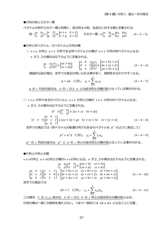 【第 4 講】行列 I：連立一次方程式
57
●行列の和とスカラー積
ベクトルの和やスカラー積と同様に、成分同士の和、全成分に対する積と定義される。
和：[
𝑎 𝑏
𝑐 𝑑
] + [
𝑒 𝑓
𝑔 ℎ
] ≡ [
𝑎 + 𝑒 𝑏 + 𝑓
𝑐 + 𝑔 𝑑 + ℎ
] スカラー積：𝑘 [
𝑎 𝑏
𝑐 𝑑
] ≡ [
𝑘𝑎 𝑘𝑏
𝑘𝑐 𝑘𝑑
] (4 − 4 − 5)
●行列と列ベクトル、行ベクトルと行列の積
○ 𝑛 × 𝑛 行列と 𝑛 × 1 行列である列ベクトルとの積が 𝑛 × 1 行列の列ベクトルとなる。
𝑛 が２,３の場合は以下のように定義される。
[
𝑎 𝑏
𝑐 𝑑
][
𝑥
𝑦] ≡ [
𝑎𝑥 + 𝑏𝑦
𝑐𝑥 + 𝑑𝑦
], [
𝑎 𝑏 𝑐
𝑑 𝑒 𝑓
𝑔 ℎ 𝑖
][
𝑥
𝑦
𝑧
] ≡ [
𝑎𝑥 + 𝑏𝑦 + 𝑐𝑧
𝑑𝑥 + 𝑒𝑦 + 𝑓𝑧
𝑔𝑥 + ℎ𝑦 + 𝑖𝑧
] (4 − 4 − 6)
理論的な話の場合、添字での表記が用いられる事が多く、規則性が分かりやすくなる。
𝒚 = 𝐴𝒙⁡ ⁡ に対し⁡ ⁡ 𝑦𝑖 = ∑𝑎𝑖𝑗𝑥𝑗
𝑛
𝑗=1
(4 − 4 − 7)
𝒚 の 𝑖 行目の成分は、𝐴 の 𝑖 行と 𝒙 との成分同士の積の和となっている事が分かる。
○ 1 × 𝑛 行列である行ベクトルと 𝑛 × 𝑛 行列との積が 1 × 𝑛 行列の行ベクトルとなる。
𝑛 が２,３の場合は以下のように定義される。
[𝑥 𝑦][
𝑎 𝑏
𝑐 𝑑
] ≡ [𝑎𝑥 + 𝑐𝑦 𝑏𝑥 + 𝑑𝑦]
[𝑥 𝑦 𝑧] [
𝑎 𝑏 𝑐
𝑑 𝑒 𝑓
𝑔 ℎ 𝑖
] ≡ [𝑎𝑥 + 𝑑𝑦 + 𝑔𝑧 𝑏𝑥 + 𝑒𝑦 + ℎ𝑧 𝑐𝑥 + 𝑓𝑦 + 𝑖𝑧] (4 − 4 − 8)
添字での表記では（列ベクトルの転置行列でもある行ベクトルを 𝒙⊤
のように表記して）
𝒚⊤
= 𝒙⊤
𝐴⁡ ⁡ に対し⁡ ⁡ 𝑦𝑗 = ∑𝑥𝑖𝑎𝑖𝑗
𝑛
𝑖=1
(4 − 4 − 9)
𝒚⊤ の 𝑗 列目の成分は、𝒙⊤ と 𝐴 の 𝑗 列との成分同士の積の和となっている事が分かる。
●行列と行列との積
𝑛 × 𝑛行列と 𝑛 × 𝑛行列との積が𝑛 × 𝑛行列となる。𝑛 が２,３の場合は以下のように定義される。
[
𝑎 𝑏
𝑐 𝑑
][
𝑤 𝑥
𝑦 𝑧] ≡ [
𝑎𝑤 + 𝑏𝑦 𝑎𝑥 + 𝑏𝑧
𝑐𝑤 + 𝑑𝑦 𝑐𝑥 + 𝑑𝑧
]
[
𝑎 𝑏 𝑐
𝑑 𝑒 𝑓
𝑔 ℎ 𝑖
][
𝑟 𝑠 𝑡
𝑢 𝑣 𝑤
𝑥 𝑦 𝑧
] ≡ [
𝑎𝑟 + 𝑏𝑢 + 𝑐𝑥 𝑎𝑠 + 𝑏𝑣 + 𝑐𝑦 𝑎𝑡 + 𝑏𝑤 + 𝑐𝑧
𝑑𝑟 + 𝑒𝑢 + 𝑓𝑥 𝑑𝑠 + 𝑒𝑣 + 𝑓𝑦 𝑑𝑡 + 𝑒𝑤 + 𝑓𝑧
𝑔𝑟 + ℎ𝑢 + 𝑖𝑥 𝑔𝑠 + ℎ𝑣 + 𝑖𝑦 𝑔𝑡 + ℎ𝑤 + 𝑖𝑧
] (4 − 4 − 10)
添字での表記では
𝐴𝐵 = 𝐶 に対し 𝑐𝑖𝑗 = ∑ 𝑎𝑖𝑘𝑏𝑘𝑗
𝑛
𝑘=1
(4 − 4 − 11)
この場合、𝐶 の (𝑖, 𝑗) 成分は、𝐴 の 𝑖 行と 𝐵 の 𝑗 列との成分同士の積の和となる。
行列の積は一般に交換則を満たさない。つまり一般的には 𝐴𝐵 ≠ 𝐵𝐴 となることに注意。
 