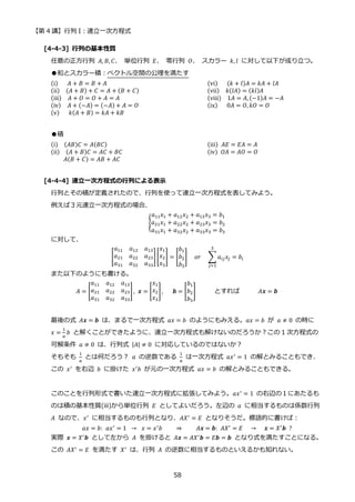 【第 4 講】行列 I：連立一次方程式
58
[4-4-3] 行列の基本性質
任意の正方行列 𝐴, 𝐵, 𝐶、 単位行列 𝐸、 零行列 𝑂、 スカラー 𝑘, 𝑙 に対して以下が成り立つ。
●和とスカラー積：ベクトル空間の公理を満たす
(i)⁡ ⁡ ⁡ 𝐴 + 𝐵 = 𝐵 + 𝐴 (vi)⁡ ⁡ ⁡ (𝑘 + 𝑙)𝐴 = 𝑘𝐴 + 𝑙𝐴
(ii)⁡ ⁡ (𝐴 + 𝐵) + 𝐶 = 𝐴 + (𝐵 + 𝐶) (vii)⁡ ⁡ 𝑘(𝑙𝐴) = (𝑘𝑙)𝐴
(iii)⁡ ⁡ 𝐴 + 𝑂 = 𝑂 + 𝐴 = 𝐴 (viii)⁡ ⁡ 1𝐴 = 𝐴, (−1)𝐴 = −𝐴
(iv)⁡ ⁡ 𝐴 + (−𝐴) = (−𝐴) + 𝐴 = 𝑂 (ix)⁡ ⁡ ⁡ 0𝐴 = 𝑂, 𝑘𝑂 = 𝑂
(v)⁡ ⁡ ⁡ 𝑘(𝐴 + 𝐵) = 𝑘𝐴 + 𝑘𝐵
●積
(i)⁡ ⁡ (𝐴𝐵)𝐶 = 𝐴(𝐵𝐶) (iii)⁡ 𝐴𝐸 = 𝐸𝐴 = 𝐴
(ii)⁡ ⁡ (𝐴 + 𝐵)𝐶 = 𝐴𝐶 + 𝐵𝐶 (iv)⁡ 𝑂𝐴 = 𝐴𝑂 = 𝑂
𝐴(𝐵 + 𝐶) = 𝐴𝐵 + 𝐴𝐶
[4-4-4] 連立一次方程式の行列による表示
行列とその積が定義されたので、行列を使って連立一次方程式を表してみよう。
例えば３元連立一次方程式の場合、
{
𝑎11𝑥1 + 𝑎12𝑥2 + 𝑎13𝑥3 = 𝑏1
𝑎21𝑥1 + 𝑎22𝑥2 + 𝑎23𝑥3 = 𝑏2
𝑎31𝑥1 + 𝑎32𝑥2 + 𝑎33𝑥3 = 𝑏3
に対して、
[
𝑎11 𝑎12 𝑎13
𝑎21 𝑎22 𝑎23
𝑎31 𝑎32 𝑎33
][
𝑥1
𝑥2
𝑥3
] = [
𝑏1
𝑏2
𝑏3
]⁡ ⁡ 𝑜𝑟⁡ ⁡ ∑𝑎𝑖𝑗𝑥𝑗 = 𝑏𝑖
3
𝑗=1
また以下のようにも書ける。
𝐴 = [
𝑎11 𝑎12 𝑎13
𝑎21 𝑎22 𝑎23
𝑎31 𝑎32 𝑎33
], 𝒙 = [
𝑥1
𝑥2
𝑥3
],⁡ ⁡ ⁡ 𝒃 = [
𝑏1
𝑏2
𝑏3
] とすれば 𝐴𝒙 = 𝒃
最後の式 𝐴𝒙 = 𝒃 は、まるで一次方程式 𝑎𝑥 = 𝑏 のようにもみえる。𝑎𝑥 = 𝑏 が 𝑎 ≠ 0 の時に
𝑥 =
1
𝑎
𝑏 と解くことができたように、連立一次方程式も解けないのだろうか？この 1 次方程式の
可解条件 𝑎 ≠ 0 は、行列式 |𝐴| ≠ 0 に対応しているのではないか？
そもそも
1
𝑎
とは何だろう？ 𝑎 の逆数である
1
𝑎
は一次方程式 𝑎𝑥′ = 1 の解とみることもでき、
この 𝑥′
を右辺 𝑏 に掛けた 𝑥′
𝑏 が元の一次方程式 𝑎𝑥 = 𝑏 の解とみることもできる。
このことを行列形式で書いた連立一次方程式に拡張してみよう。𝑎𝑥′
= 1 の右辺の１にあたるも
のは積の基本性質(iii)から単位行列 𝐸 としてよいだろう。左辺の 𝑎 に相当するものは係数行列
𝐴 なので、𝑥′
に相当するものも行列となり、𝐴𝑋′
= 𝐸 となりそうだ。標語的に書けば：
𝑎𝑥 = 𝑏:⁡ 𝑎𝑥′
= 1⁡ → ⁡ 𝑥 = 𝑥′
𝑏⁡ ⁡ ⁡ ⁡ ⇒ ⁡ ⁡ ⁡ ⁡ 𝐴𝒙 = 𝒃:⁡ 𝐴𝑋′
= 𝐸⁡ ⁡ → ⁡ ⁡ 𝒙 = 𝑋′
𝒃⁡ ?
実際 𝒙 = 𝑋′𝒃 として左から 𝐴 を掛けると 𝐴𝒙 = 𝐴𝑋′𝒃 = 𝐸𝒃 = 𝒃 となり式を満たすことになる。
この 𝐴𝑋′
= 𝐸 を満たす 𝑋′
は、行列 𝐴 の逆数に相当するものといえるかも知れない。
 