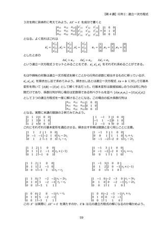 【第 4 講】行列 I：連立一次方程式
59
３次を例に具体的に考えてみよう。𝐴𝑋′ = 𝐸 を成分で書くと
[
𝑎11 𝑎12 𝑎13
𝑎21 𝑎22 𝑎23
𝑎31 𝑎32 𝑎33
] [
𝑥′11 𝑥′12 𝑥′13
𝑥′21 𝑥′22 𝑥′23
𝑥′31 𝑥′32 𝑥′33
] = [
1 0 0
0 1 0
0 0 1
]
となる。よく見ればこれは
𝒙1
′
= [
𝑥11
′
𝑥21
′
𝑥31
′
] , 𝒙2
′
= [
𝑥12
′
𝑥22
′
𝑥32
′
] , 𝒙3
′
= [
𝑥13
′
𝑥23
′
𝑥33
′
]⁡ ⁡ ⁡ 𝒆1 = [
1
0
0
] , 𝒆2 = [
0
1
0
] , 𝒆3 = [
0
0
1
]
としたときの
𝐴𝒙1
′
= 𝒆1, 𝐴𝒙2
′
= 𝒆2, 𝐴𝒙3
′
= 𝒆3
という連立一次方程式 3 セットとみることもでき、𝒙1
′
, 𝒙2
′
, 𝒙3
′
⁡ をそれぞれ求めることができる。
もはや興味の対象は連立一次方程式を解くことから行列の逆数に相当するものに移っているが、
𝒙1
′
, 𝒙2
′
, 𝒙3
′
を掃き出し法で求めてみよう。掃き出し法とは連立一次方程式 𝐴𝒙 = 𝒃 に対して行基本
変形を用いて [𝐴|𝒃] → [𝐸|𝒙] として解く手法だった。行基本変形は直接加減し合うのは同じ列の
間だけであり、係数行列が同じ場合は定数項である列ベクトルを並べ [𝐴|𝒆1𝒆2𝒆3] → [𝐸|𝒙1
′
𝒙2
′
𝒙3
′ ]
として３つの連立方程式を一度に解けることになる。この場合の拡大係数行列は
[
𝑎11 𝑎12 𝑎13
𝑎21 𝑎22 𝑎23
𝑎31 𝑎32 𝑎33
|
1 0 0
0 1 0
0 0 1
]
となる。実際に本講の冒頭の２例でみてみよう。
[
1 1 2
2 1 3
1 2 4
|
1 0 0
0 1 0
0 0 1
]⁡ ⁡ ⁡ ⁡ ⁡ ⁡ ⁡ ⁡ ⁡ ⁡ ⁡ ⁡ ⁡ ⁡ ⁡ ⁡ ⁡ ⁡ ⁡ ⁡ ⁡ ⁡ ⁡ ⁡ ⁡ ⁡ ⁡ ⁡ ⁡ [
1 −1 3
−1 1 −2
2 −3 4
|
1 0 0
0 1 0
0 0 1
]⁡ ⁡ ⁡ ⁡ ⁡ ⁡ ⁡ ⁡ ⁡
これにそれぞれ行基本変形を適応させる。掃き出す手順は冒頭と全く同じことに注意。
[
1 1 2
0 −1 −1
0 1 2
|
1 0 0
−2 1 0
−1 0 1
] 𝑟2 − 2𝑟1
𝑟3 − 𝑟1
⁡ ⁡ ⁡ ⁡ ⁡ ⁡ ⁡ ⁡ ⁡ ⁡ ⁡ ⁡ ⁡ ⁡ ⁡ ⁡ ⁡ [
1 −1 3
0 0 1
0 −1 −2
|
1 0 0
1 1 0
−2 0 1
] 𝑟2 + 𝑟1
𝑟2 − 2𝑟1
⁡ ⁡
[
1 1 2
0 1 1
0 1 2
|
1 0 0
2 −1 0
−1 0 1
] 𝑟2 × (−1)⁡ ⁡ ⁡ ⁡ ⁡ ⁡ ⁡ ⁡ ⁡ ⁡ ⁡ ⁡ ⁡ ⁡ ⁡ ⁡ ⁡ [
1 −1 3
0 −1 −2
0 0 1
|
1 0 0
−2 0 1
1 1 0
]𝑟2 ↔ 𝑟3⁡ ⁡ ⁡
[
1 1 2
0 1 1
0 0 1
|
1 0 0
2 −1 0
−3 1 1
]
𝑟3 − 𝑟2
⁡ ⁡ ⁡ ⁡ ⁡ ⁡ ⁡ ⁡ ⁡ ⁡ ⁡ ⁡ ⁡ ⁡ ⁡ ⁡ ⁡ ⁡ ⁡ ⁡ [
1 −1 3
0 1 2
0 0 1
|
1 0 0
2 0 −1
1 1 0
]𝑟2 × (−1)⁡ ⁡ ⁡
[
1 1 0
0 1 0
0 0 1
|
7 −2 −2
5 −2 −1
−3 1 1
]
𝑟1 − 2𝑟3
𝑟2 − 𝑟3 ⁡ ⁡ ⁡ ⁡ ⁡ ⁡ ⁡ ⁡ ⁡ ⁡ ⁡ ⁡ ⁡ ⁡ ⁡ ⁡ ⁡ [
1 −1 0
0 1 0
0 0 1
|
−2 −3 0
0 −2 −1
1 1 0
]
𝑟1 − 3𝑟3
𝑟2 − 2𝑟3⁡ ⁡
[
1 0 0
0 1 0
0 0 1
|
2 0 −1
5 −2 −1
−3 1 1
]
𝑟1 − 𝑟2
⁡ ⁡ ⁡ ⁡ ⁡ ⁡ ⁡ ⁡ ⁡ ⁡ ⁡ ⁡ ⁡ ⁡ ⁡ ⁡ ⁡ ⁡ [
1 0 0
0 1 0
0 0 1
|
−2 −5 −1
0 −2 −1
1 1 0
]
𝑟1 + 𝑟2
⁡ ⁡ ⁡ ⁡ ⁡
この 𝑋′ は実際に 𝐴𝑋′ = 𝐸 を満たすのか、𝑋′𝒃 は元の連立方程式の解になるのか確かめよう。
 