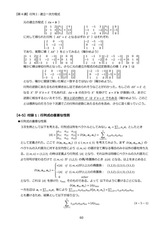 【第 4 講】行列 I：連立一次方程式
60
元の連立方程式（ 𝐴𝒙 = 𝒃 ）
[
1 1 2
2 1 3
1 2 4
] [
𝑥1
𝑥2
𝑥3
] = [
9
13
17
]⁡ ⁡ ⁡ ⁡ ⁡ ⁡ ⁡ ⁡ [
1 −1 3
−1 1 −2
2 −3 4
][
𝑥1
𝑥2
𝑥3
] = [
8
−5
8
]
に対して得られた行列（ 𝐴𝑋′
= 𝐸 となるはずの 𝑋′
）はそれぞれ
[
2 0 −1
5 −2 −1
−3 1 1
]⁡ ⁡ ⁡ ⁡ ⁡ ⁡ ⁡ ⁡ ⁡ ⁡ ⁡ ⁡ ⁡ ⁡ [
−2 −5 −1
0 −2 −1
1 1 0
]⁡ ⁡ ⁡ ⁡ ⁡ ⁡ ⁡ ⁡ ⁡ ⁡ ⁡
であり、実際に積（ 𝐴𝑋′ ）をとってみると（確かめよう）
[
1 1 2
2 1 3
1 2 4
] [
2 0 −1
5 −2 −1
−3 1 1
] = [
1 0 0
0 1 0
0 0 1
]⁡ ⁡ ⁡ ⁡ ⁡ ⁡ ⁡ [
1 −1 3
−1 1 −2
2 −3 4
][
−2 −5 −1
0 −2 −1
1 1 0
] = [
1 0 0
0 1 0
0 0 1
]
確かに積は単位行列となった。さらに元の連立方程式の右辺定数項との積（ 𝑋′
𝒃 ）は
[
2 0 −1
5 −2 −1
−3 1 1
][
9
13
17
] = [
1
2
3
]⁡ ⁡ ⁡ ⁡ ⁡ ⁡ ⁡ ⁡ [
−2 −5 −1
0 −2 −1
1 1 0
][
8
−5
8
] = [
1
2
3
]
となり、確かに冒頭で解いた解と一致するではないか（確かめよう）
。
行列の逆数にあたるものを掃き出し法で求められそうなことがわかった。もしこの 𝐴𝑋′
= 𝐸 と
なる 𝑋′
が 𝑋′
𝐴 = 𝐸 でもあれば、𝐴𝒙 = 𝒃 の左から 𝑋′
を掛けて 𝒙 = 𝑋′
𝒃 が直接いえ、まさに
逆数に相当するといえそうだ。実は上記の例の 𝑋′
は 𝑋′
𝐴 = 𝐸 でもある（確かめよう）
。このこ
とは偶然なのだろうか？次講でこの行列の逆数にあたるものを含め、さらに深く探っていこう。
【4-5】付録 1：行列式の重要な性質
●行列式の重要な性質
３次を例として以下を考える。行列式は列をベクトルとしてみなし 𝒂𝑗 = ∑ 𝑎𝑖𝑗𝒆𝑖
3
𝑖=1 としたとき
|𝐴| = |
𝑎11 𝑎12 𝑎13
𝑎21 𝑎22 𝑎23
𝑎31 𝑎32 𝑎33
| = 𝐷(𝒂1, 𝒂2, 𝒂3) = ∑ 𝜀𝑖𝑗𝑘𝑎𝑖1𝑎𝑗2𝑎𝑘3
3
𝑖,𝑗,𝑘=1
として定義された。ここで 𝐷(𝒂𝑙, 𝒂𝑚, 𝒂𝑛)⁡ (1 ≤ 𝑙, 𝑚, 𝑛 ≤ 3) を考えてみよう。まず 𝐷(𝒂𝑙, 𝒂𝑚,𝒂𝑛) の
ベクトルの入れ替えに対する交代性により (𝑙, 𝑚, 𝑛) の値が全て異なる場合のみ０以外の値を持ちえ
る。(𝑙, 𝑚, 𝑛) = (1,2,3) の時は定義より行列式 |𝐴| となり、それ以外は同様にベクトルの入れ替えに
より符号が変わるだけで (𝑙, 𝑚, 𝑛) が (1,2,3) の偶/奇置換のとき ±|𝐴| となる。以上をまとめると
𝐷(𝒂𝑙, 𝒂𝑚,𝒂𝑛) =
{
+|𝐴| 𝑖𝑓⁡ (𝑙, 𝑚, 𝑛)が(1,2,3)の偶置換： (1,2,3), (2,3,1), (3,1,2)
−|𝐴| 𝑖𝑓⁡ (𝑙, 𝑚, 𝑛)が(1,2,3)の奇置換： (1,3,2), (2,1,3), (3,2,1)
0 𝑜𝑡ℎ𝑒𝑟
となり、これは |𝐴| を掛けた 𝜀𝑙𝑚𝑛 そのものである。よって 以下のように書けることになる。
𝐷(𝒂𝑙, 𝒂𝑚, 𝒂𝑛) = |𝐴|𝜀𝑙𝑚𝑛
一方左辺は 𝒂𝑙 = ∑ 𝑎𝑖𝑙𝒆𝑖
3
𝑖=1 等により ∑ 𝑎𝑖𝑙𝑎𝑗𝑚𝑎𝑘𝑛𝐷(𝒆𝑖, 𝒆𝑗, 𝒆𝑘) =
3
𝑖,𝑗,𝑘=1 ∑ 𝜀𝑖𝑗𝑘𝑎𝑖𝑙𝑎𝑗𝑚𝑎𝑘𝑛
3
𝑖,𝑗,𝑘=1
とも書けるため、結果として以下が成り立つ。
∑ 𝜀𝑖𝑗𝑘𝑎𝑖𝑙𝑎𝑗𝑚𝑎𝑘𝑛 =
3
𝑖,𝑗,𝑘=1
|𝐴|𝜀𝑙𝑚𝑛 (4 − 5 − 1)
 