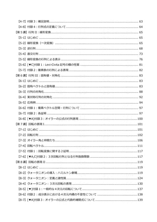 【4-7】付録 3：補足説明......................................................................................... 63
【4-8】付録 4：行列式の定義について ........................................................................ 64
【第 5 講】行列 II：線形変換....................................................................................... 65
【5-1】はじめに ................................................................................................... 65
【5-2】線形変換（一次変換）................................................................................... 65
【5-3】逆行列 ...................................................................................................... 68
【5-4】直交行列 ................................................................................................... 73
【5-5】線形変換の行列による表示 ............................................................................. 76
【5-6】[▼C]付録 1：Levi-Civita 記号の積の性質 .......................................................... 81
【5-7】付録 2：複素数の行列による表現 ..................................................................... 82
【第 6 講】行列 III：固有値・対角化 ............................................................................. 83
【6-1】はじめに ................................................................................................... 83
【6-2】固有ベクトルと固有値................................................................................... 83
【6-3】行列の対角化.............................................................................................. 88
【6-4】実対称行列の対角化 ..................................................................................... 92
【6-5】応用例 ...................................................................................................... 94
【6-6】付録 1：複素ベクトル空間・行列について .......................................................... 97
【6-7】付録 2：各証明 ........................................................................................... 97
【6-8】[▼A]付録 3：オイラーの公式の行列表現 ..........................................................100
【第 7 講】回転の表現 I.............................................................................................101
【7-1】はじめに ..................................................................................................101
【7-2】回転行列 ..................................................................................................102
【7-3】オイラー角と仲間たち..................................................................................106
【7-4】回転ベクトル.............................................................................................111
【7-5】付録１：回転変換に関する２証明....................................................................117
【7-6】[▼A,C]付録 2：３次回転行列となる行列指数関数 ...............................................117
【第 8 講】回転の表現 II ...........................................................................................119
【8-1】はじめに ..................................................................................................119
【8-2】クォータニオンの導入：ハミルトン劇場............................................................119
【8-3】クォータニオン：定義と諸性質.......................................................................124
【8-4】クォータニオン：３次元回転の表現 .................................................................130
【8-5】[▼]付録 1：一般的な４次元の回転について.......................................................137
【8-6】付録２：成分表示における４次元内積の不変性について ........................................138
【8-7】[▼A]付録 3：オイラーの公式と代数的補間式について..........................................139
 