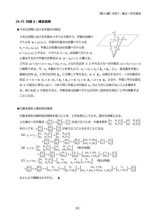 【第 4 講】行列 I：連立一次方程式
63
【4-7】付録 3：補足説明
●３次元空間における平面の方程式
３次元空間における平面をベクトルで表そう。平面の法線ベ
クトルを 𝒏 = (𝑎, 𝑏, 𝑐)、平面の代表点の位置ベクトルを
𝒓0 = (𝑥0, 𝑦0, 𝑧0)、平面上の任意の点の位置ベクトルを
𝒓 = (𝑥, 𝑦, 𝑧) とすると、ベクトル 𝒓 − 𝒓0 は法線ベクトル 𝒏
と直交するので平面の方程式は 𝒏 ⋅ (𝒓 − 𝒓0) = 0 と書ける。
これは 𝑎𝑥 + 𝑏𝑦 + 𝑐𝑧 = 𝑎𝑥0 + 𝑏𝑦0 + 𝑐𝑧0 となり右辺を 𝑑 とすれば３元一次方程式 𝑎𝑥 + 𝑏𝑦 + 𝑐𝑧 = 𝑑
と解釈できる。今、𝒓0 を動かすことを考えよう。𝒓0 → 𝒓0
′
= 𝒓0 + 𝚫⊥ + 𝚫// とし、変位量を平面に
垂直な方向 𝚫⊥ と平行な方向 𝚫// に分解して考えると、𝒏 と 𝚫// は直交するので、一次方程式の
右辺 𝑑 → 𝑑′ = 𝒏 ⋅ 𝒓0
′
= 𝒏 ⋅ (𝒓0 + 𝚫⊥ + 𝚫//) = 𝒏 ⋅ 𝒓0 + 𝒏 ⋅ 𝚫⊥ = 𝑑 + 𝒏 ⋅ 𝚫⊥ となり、平面に平行な変位
は 𝑑 の変化に寄与しない。つまり同じ平面上の代表点 𝒓0 のとり方には依らないことを意味す
る。逆に右辺 𝑑 が変化すると、平面全体は法線ベクトルの方向（逆向きを含む）に平行移動する
ことになる。
●行基本変形と線形結合関係
行基本変形が線形結合関係を保つことを、２次を例として示す。高次も同様となる。
２元連立一次方程式 𝑥 [
𝑎1
𝑎2
] + 𝑦 [
𝑏1
𝑏2
] = [
𝑐1
𝑐2
] が成り立つとき、行基本変形 [
𝑎1 𝑏1
𝑎2 𝑏2
|
𝑐1
𝑐2
] → [
𝑎1
′
𝑏1
′
𝑎2
′
𝑏2
′ |
𝑐1
′
𝑐2
′ ]
を行っても、𝑥 [
𝑎1
′
𝑎2
′ ] + 𝑦 [
𝑏1
′
𝑏2
′ ] = [
𝑐1
′
𝑐2
′ ] が成り立つことを示すことになる。
（A）𝑟1 ↔ 𝑟2：[
𝑎1 𝑏1
𝑎2 𝑏2
|
𝑐1
𝑐2
] → [
𝑎2 𝑏2
𝑎1 𝑏1
|
𝑐2
𝑐1
]
𝑥 [
𝑎1
′
𝑎2
′ ] + 𝑦 [
𝑏1
′
𝑏2
′ ] = 𝑥 [
𝑎2
𝑎1
] + 𝑦 [
𝑏2
𝑏1
] = [
𝑥𝑎2 + 𝑦𝑏2
𝑥𝑎1 + 𝑦𝑏1
] = [
𝑐2
𝑐1
] = [
𝑐1
′
𝑐2
′ ]
（B）𝑟2 × 𝑘：[
𝑎1 𝑏1
𝑎2 𝑏2
|
𝑐1
𝑐2
] → [
𝑎1 𝑏1
𝑘𝑎2 𝑘𝑏2
|
𝑐1
𝑘𝑐2
] （他も同様）
𝑥 [
𝑎1
′
𝑎2
′ ] + 𝑦 [
𝑏1
′
𝑏2
′ ] = 𝑥 [
𝑎1
𝑘𝑎2
] + 𝑦 [
𝑏1
𝑘𝑏2
] = [
𝑥𝑎1 + 𝑦𝑏1
𝑘(𝑥𝑎2 + 𝑦𝑏2)
] = [
𝑐1
𝑘𝑐2
] = [
𝑐1
′
𝑐2
′ ]
（C）𝑟2 + 𝑘𝑟1：[
𝑎1 𝑏1
𝑎2 𝑏2
|
𝑐1
𝑐2
] → [
𝑎1 𝑏1
𝑎2 + 𝑘𝑎1 𝑏2 + 𝑘𝑏1
|
𝑐1
𝑐2 + 𝑘𝑐1
] （他も同様）
𝑥 [
𝑎1
′
𝑎2
′ ] + 𝑦 [
𝑏1
′
𝑏2
′ ] = 𝑥 [
𝑎1
𝑎2 + 𝑘𝑎1
] + 𝑦 [
𝑏1
𝑏2 + 𝑘𝑏1
] = [
𝑥𝑎1 + 𝑦𝑏1
𝑥𝑎2 + 𝑦𝑏2 + 𝑘(𝑥𝑎1 + 𝑦𝑏1)
] = [
𝑐1
𝑐2 + 𝑘𝑐1
] = [
𝑐1
′
𝑐2
′ ]
以上により題意は示された。 ∎
 