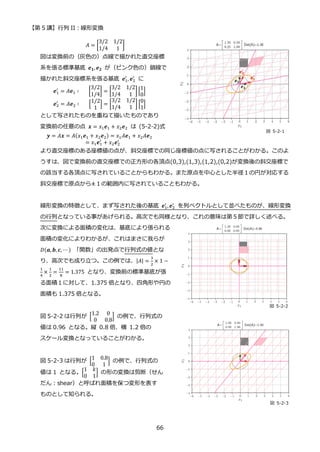 【第 5 講】行列 II：線形変換
66
𝐴 = [
3/2 1/2
1/4 1
]
図は変換前の（灰色の）点線で描かれた直交座標
系を張る標準基底 𝒆𝟏, 𝒆𝟐 が（ピンク色の）鎖線で
描かれた斜交座標系を張る基底 𝒆1
′
, 𝒆2
′
に
𝒆1
′
= 𝐴𝒆1 ∶⁡ ⁡ ⁡ [
3/2
1/4
] = [
3/2 1/2
1/4 1
] [
1
0
]
𝒆2
′
= 𝐴𝒆2 ∶⁡ ⁡ ⁡ [
1/2
1
] = [
3/2 1/2
1/4 1
] [
0
1
]
として写されたものを重ねて描いたものであり
変換前の任意の点 𝒙 = 𝑥1𝒆1 + 𝑥2𝒆2 は (5-2-2)式
𝒚 = 𝐴𝒙 = 𝐴(𝑥1𝒆1 + 𝑥2𝒆2) = 𝑥1𝐴𝒆1 + 𝑥2𝐴𝒆2
= 𝑥1𝒆1
′
+ 𝑥2𝒆2
′
より直交座標のある座標値の点が、斜交座標での同じ座標値の点に写されることがわかる。このよ
うすは、図で変換前の直交座標での正方形の各頂点(0,3),(1,3),(1,2),(0,2)が変換後の斜交座標で
の該当する各頂点に写されていることからもわかる。また原点を中心とした半径１の円が対応する
斜交座標で原点から±１の範囲内に写されていることもわかる。
線形変換の特徴として、まず写された後の基底 𝒆1
′
, 𝒆2
′
を列ベクトルとして並べたものが、線形変換
の行列となっている事があげられる。高次でも同様となり、これの意味は第５節で詳しく述べる。
次に変換による面積の変化は、基底により張られる
面積の変化によりわかるが、これはまさに我らが
𝐷(𝒂, 𝒃, 𝒄, ⋯ ) 「関数」の出発点で行列式の値とな
り、高次でも成り立つ。この例では、|𝐴| =
3
2
× 1 −
1
4
×
1
2
=
11
8
= 1.375 となり、変換前の標準基底が張
る面積１に対して、1.375 倍となり、四角形や円の
面積も 1.375 倍となる。
図 5-2-2 は行列が [
1.2 0
0 0.8
] の例で、行列式の
値は 0.96 となる。縦 0.8 倍、横 1.2 倍の
スケール変換となっていることがわかる。
図 5-2-3 は行列が [
1 0.8
0 1
] の例で、行列式の
値は 1 となる。[
1 𝑘
0 1
] の形の変換は剪断（せん
だん：shear）と呼ばれ面積を保つ変形を表す
ものとして知られる。
図 5-2-1
図 5-2-2
図 5-2-3
 