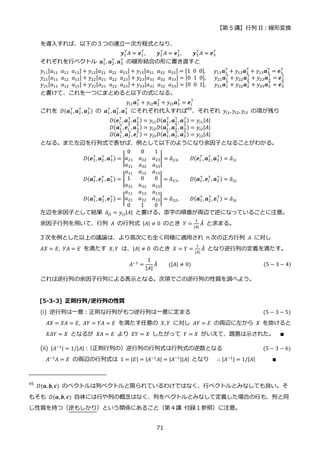 【第 5 講】行列 II：線形変換
71
を導入すれば、以下の３つの連立一次方程式となり、
𝒚1
⊤
𝐴 = 𝒆1
⊤
, 𝒚2
⊤
𝐴 = 𝒆2
⊤
, 𝒚3
⊤
𝐴 = 𝒆3
⊤
それぞれを行ベクトル 𝒂1
⊤
, 𝒂2
⊤
, 𝒂3
⊤
の線形結合の形に書き直すと
𝑦11[𝑎11⁡ 𝑎12⁡ 𝑎13] + 𝑦12[𝑎21⁡ 𝑎22⁡ 𝑎23] + 𝑦13[𝑎31⁡ 𝑎32⁡ 𝑎33] = [1⁡ 0⁡ 0],⁡ 𝑦11𝒂1
⊤
+ 𝑦12𝒂2
⊤
+ 𝑦13𝒂3
⊤
= 𝒆1
⊤
𝑦21[𝑎11⁡ 𝑎12⁡ 𝑎13] + 𝑦22[𝑎21⁡ 𝑎22⁡ 𝑎23] + 𝑦23[𝑎31⁡ 𝑎32⁡ 𝑎33] = [0⁡ 1⁡ 0],⁡ 𝑦21𝒂1
⊤
+ 𝑦22𝒂2
⊤
+ 𝑦23𝒂3
⊤
= 𝒆2
⊤
𝑦31[𝑎11⁡ 𝑎12⁡ 𝑎13] + 𝑦32[𝑎21⁡ 𝑎22⁡ 𝑎23] + 𝑦33[𝑎31⁡ 𝑎32⁡ 𝑎33] = [0⁡ 0⁡ 1],⁡ 𝑦31𝒂1
⊤
+ 𝑦32𝒂2
⊤
+ 𝑦33𝒂3
⊤
= 𝒆3
⊤
と書けて、これを一つにまとめると以下の式になる。
𝑦𝑖1𝒂1
⊤
+ 𝑦𝑖2𝒂2
⊤
+ 𝑦𝑖3𝒂3
⊤
= 𝒆𝑖
⊤
これを 𝐷(𝒂1
⊤
, 𝒂2
⊤
, 𝒂3
⊤) の 𝒂1
⊤
, 𝒂2
⊤
,𝒂3
⊤
にそれぞれ代入すれば45
、それぞれ 𝑦𝑖1, 𝑦𝑖2, 𝑦𝑖3 の項が残り
𝐷(𝒆𝑖
⊤
, 𝒂2
⊤
,𝒂3
⊤) = 𝑦𝑖1𝐷(𝒂1
⊤
, 𝒂2
⊤
, 𝒂3
⊤) = 𝑦𝑖1|𝐴|
𝐷(𝒂1
⊤
,𝒆𝑖
⊤
, 𝒂3
⊤) = 𝑦𝑖2𝐷(𝒂1
⊤
, 𝒂2
⊤
, 𝒂3
⊤) = 𝑦𝑖2|𝐴|
𝐷(𝒂1
⊤
,𝒂2
⊤
, 𝒆𝑖
⊤
) = 𝑦𝑖3𝐷(𝒂1
⊤
, 𝒂2
⊤
, 𝒂3
⊤) = 𝑦𝑖3|𝐴|
となる。また左辺を行列式で表せば、例として以下のようになり余因子となることがわかる。
𝐷(𝒆3
⊤
, 𝒂2
⊤
,𝒂3
⊤) = |
0 0 1
𝑎21 𝑎22 𝑎23
𝑎31 𝑎32 𝑎33
| = 𝑎
̃13,⁡ ⁡ ⁡ ⁡ 𝐷(𝒆𝑖
⊤
, 𝒂2
⊤
,𝒂3
⊤) = 𝑎
̃1𝑖
𝐷(𝒂1
⊤
,𝒆1
⊤
, 𝒂3
⊤) = |
𝑎11 𝑎12 𝑎13
1 0 0
𝑎31 𝑎32 𝑎33
| = 𝑎
̃21, 𝐷(𝒂1
⊤
,𝒆𝑖
⊤
, 𝒂3
⊤) = 𝑎
̃2𝑖
𝐷(𝒂1
⊤
,𝒂2
⊤
, 𝒆2
⊤) = |
𝑎11 𝑎12 𝑎13
𝑎21 𝑎22 𝑎23
0 1 0
| = 𝑎
̃32, 𝐷(𝒂1
⊤
, 𝒂2
⊤
, 𝒆𝑖
⊤
) = 𝑎
̃3𝑖
左辺を余因子として結果 𝑎
̃𝑗𝑖 = 𝑦𝑖𝑗|𝐴| と書ける。添字の順番が両辺で逆になっていることに注意。
余因子行列を用いて、行列 𝐴 の行列式 |𝐴| ≠ 0 のとき 𝑌 =
1
|𝐴|
𝐴
̃ と求まる。
3 次を例とした以上の議論は、より高次にも全く同様に適用され n 次の正方行列 𝐴 に対し
𝐴𝑋 = 𝐸, 𝑌𝐴 = 𝐸 を満たす 𝑋, 𝑌 は、|𝐴| ≠ 0 のとき 𝑋 = 𝑌 =
1
|𝐴|
𝐴
̃ となり逆行列の定義を満たす。
𝐴−1 =
1
|𝐴|
𝐴
̃⁡ ⁡ ⁡ ⁡ (|𝐴| ≠ 0) (5 − 3 − 4)
これは逆行列の余因子行列による表示となる。次項でこの逆行列の性質を調べよう。
[5-3-3] 正則行列/逆行列の性質
(i) 逆行列は一意：正則な行列がもつ逆行列は一意に定まる (5 − 3 − 5)
𝐴𝑋 = 𝑋𝐴 = 𝐸, 𝐴𝑌 = 𝑌𝐴 = 𝐸 を満たす任意の 𝑋, 𝑌 に対し 𝐴𝑌 = 𝐸 の両辺に左から 𝑋 を掛けると
𝑋𝐴𝑌 = 𝑋 となるが 𝑋𝐴 = 𝐸 より 𝐸𝑌 = 𝑋 したがって 𝑌 = 𝑋 がいえて、題意は示された。 ∎
(ii) |𝐴−1| = 1/|𝐴|：
（正則行列の）逆行列の行列式は行列式の逆数となる (5 − 3 − 6)
𝐴−1𝐴 = 𝐸 の両辺の行列式は 1 = |𝐸| = |𝐴−1𝐴| = |𝐴−1||𝐴| となり ∴ |𝐴−1| = 1/|𝐴| ∎
45
𝐷(𝒂, 𝒃, 𝒄) のベクトルは列ベクトルと限られているわけではなく、行ベクトルとみなしても良い。そ
もそも 𝐷(𝒂, 𝒃, 𝒄) 自体には行や列の概念はなく、列をベクトルとみなして定義した場合の行も、列と同
じ性質を持つ（逆もしかり）という関係にあること（第４講 付録１参照）に注意。
 