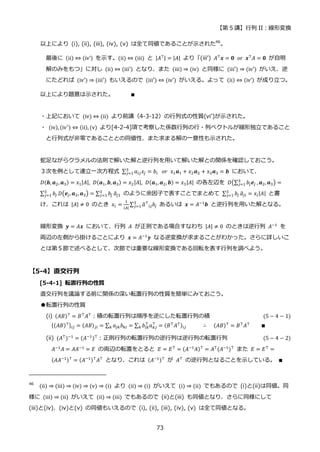 【第 5 講】行列 II：線形変換
73
以上により (i), (ii), (iii), (iv), (v) は全て同値であることが示された46
。
最後に (ii) ⇔ (iv’) を示す。(ii) ⇔ (iii) と |𝐴⊤| = |𝐴| より「(iii’) 𝐴⊤
𝒙 = 𝟎⁡ or⁡ 𝒙⊤
𝐴 = 𝟎 が自明
解のみをもつ」に対し (ii) ⇔ (iii′) となり、また (iii) ⇒ (iv) と同様に (iii′) ⇒ (iv′) がいえ、逆
にたどれば (iv′) ⇒ (iii′) もいえるので (iii′) ⇔ (iv′) がいえる。よって (ii) ⇔ (iv’) が成り立つ。
以上により題意は示された。 ∎
・上記において (iv) ⇔ (ii) より前講（4-3-12）の行列式の性質(vi’)が示された。
・ (iv), (iv′) ⇔ (ii), (v) より[4-2-4]項で考察した係数行列の行・列ベクトルが線形独立であること
と行列式が非零であることとの同値性、また求まる解の一意性も示された。
蛇足ながらクラメルの法則で解いた解と逆行列を用いて解いた解との関係を確認しておこう。
３次を例として連立一次方程式 ∑ 𝑎𝑖𝑗𝑥𝑗 = 𝑏𝑖
3
𝑗=1 ⁡ 𝑜𝑟⁡ 𝑥1𝒂1 + 𝑥2𝒂2 + 𝑥3𝒂3 = 𝒃 において、
𝐷(𝒃, 𝒂2, 𝒂3) = 𝑥1|𝐴|, 𝐷(𝒂1,𝒃, 𝒂3) = 𝑥2|𝐴|, 𝐷(𝒂1, 𝒂2, 𝒃) = 𝑥3|𝐴| の各左辺を 𝐷(∑ 𝑏𝑗𝒆𝑗
3
𝑗=1 , 𝒂2, 𝒂3) =
∑ 𝑏𝑗
3
𝑗=1 𝐷(𝒆𝑗, 𝒂2, 𝒂3) = ∑ 𝑏𝑗
3
𝑗=1 𝑎
̃𝑗1 のように余因子で表すことでまとめて ∑ 𝑏𝑗
3
𝑗=1 𝑎
̃𝑗𝑖 = 𝑥𝑖|𝐴| と書
け、これは |𝐴| ≠ 0 のとき 𝑥𝑖 =
1
|𝐴|
∑ 𝑎
̃⊤
𝑖𝑗𝑏𝑗
3
𝑗=1 あるいは 𝒙 = 𝐴−1𝒃 と逆行列を用いた解となる。
線形変換 𝒚 = 𝐴𝒙 において、行列 𝐴 が正則である場合すなわち |𝐴| ≠ 0 のときは逆行列 𝐴−1
を
両辺の左側から掛けることにより 𝒙 = 𝐴−1𝒚 なる逆変換が求まることがわかった。さらに詳しいこ
とは第５節で述べるとして、次節では重要な線形変換である回転を表す行列を調べよう。
【5-4】直交行列
[5-4-1] 転置行列の性質
直交行列を議論する前に関係の深い転置行列の性質を簡単にみておこう。
●転置行列の性質
(i) (𝐴𝐵)⊤ = 𝐵⊤𝐴⊤：積の転置行列は順序を逆にした転置行列の積 (5 − 4 − 1)
{(𝐴𝐵)⊤}𝑖𝑗 = (𝐴𝐵)𝑗𝑖 = ∑ 𝑎𝑗𝑘𝑏𝑘𝑖
𝑘 = ∑ 𝑏𝑖𝑘
⊤
𝑎𝑘𝑗
⊤
= (𝐵⊤𝐴⊤)𝑖𝑗
𝑘 ∴⁡ ⁡ (𝐴𝐵)⊤ = 𝐵⊤𝐴⊤ ∎
(ii) (𝐴⊤
)−1
= (𝐴−1
)⊤
：正則行列の転置行列の逆行列は逆行列の転置行列 (5 − 4 − 2)
𝐴−1𝐴 = 𝐴𝐴−1 = 𝐸 の両辺の転置をとると 𝐸 = 𝐸⊤ = (𝐴−1𝐴)⊤ = 𝐴⊤(𝐴−1)⊤ また 𝐸 = 𝐸⊤ =
(𝐴𝐴−1)⊤
= (𝐴−1)⊤
𝐴⊤
となり、これは (𝐴−1)⊤
が 𝐴⊤
の逆行列となることを示している。 ∎
46
(ii) ⇒ (iii) ⇒ (iv) ⇒ (v) ⇒ (i) より (ii) ⇒ (i) がいえて (i) ⇒ (ii) でもあるので (i)と(ii)は同値。同
様に (iii) ⇒ (ii) がいえて (ii) ⇒ (iii) でもあるので (ii)と(iii) も同値となり、さらに同様にして
(iii)と(iv)、(iv)と(v) の同値もいえるので (i), (ii), (iii), (iv), (v) は全て同値となる。
 