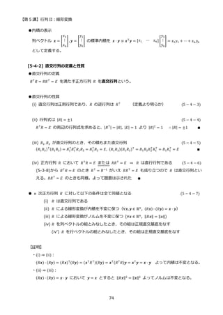 【第 5 講】行列 II：線形変換
74
●内積の表示
列ベクトル 𝒙 = [
𝑥1
⋮
𝑥𝑛
], 𝒚 = [
𝑦1
⋮
𝑦𝑛
] の標準内積を 𝒙 ⋅ 𝒚 ≡ 𝒙⊤
𝒚 = [𝑥1 ⋯ 𝑥𝑛] [
𝑦1
⋮
𝑦𝑛
] = 𝑥1𝑦1 + ⋯ + 𝑥𝑛𝑦𝑛
として定義する。
[5-4-2] 直交行列の定義と性質
●直交行列の定義
𝑅⊤𝑅 = 𝑅𝑅⊤ = 𝐸 を満たす正方行列 𝑅 を直交行列という。
●直交行列の性質
(i) 直交行列は正則行列であり、𝑅 の逆行列は 𝑅⊤
（定義より明らか） (5 − 4 − 3)
(ii) 行列式は |𝑅| = ±1 (5 − 4 − 4)
𝑅⊤
𝑅 = 𝐸 の両辺の行列式を求めると、|𝑅⊤| = |𝑅|, |𝐸| = 1 より |𝑅|2
= 1 ∴ |𝑅| = ±1 ∎
(iii) 𝑅1, 𝑅2 が直交行列のとき、その積もまた直交行列 (5 − 4 − 5)
(𝑅1𝑅2)⊤(𝑅1𝑅2) = 𝑅2
⊤
𝑅1
⊤
𝑅1𝑅2 = 𝑅2
⊤
𝑅2 = 𝐸, (𝑅1𝑅2)(𝑅1𝑅2)⊤
= 𝑅1𝑅2𝑅2
⊤
𝑅1
⊤
= 𝑅1𝑅1
⊤
= 𝐸 ∎
(iv) 正方行列 𝑅 において 𝑅⊤𝑅 = 𝐸 または 𝑅𝑅⊤ = 𝐸⁡ ⇒ ⁡ 𝑅 は直行行列である (5 − 4 − 6)
(5-3-8)から 𝑅⊤
𝑅 = 𝐸 のとき 𝑅⊤
= 𝑅−1
がいえ 𝑅𝑅⊤
= 𝐸 も成り立つので 𝑅 は直交行列とい
える。𝑅𝑅⊤
= 𝐸 のときも同様。よって題意は示された ∎
● 𝑛 次正方行列 𝑅 に対して以下の条件は全て同値となる (5 − 4 − 7)
(i) 𝑅 は直交行列である
(ii) 𝑅 による線形変換が内積を不変に保つ（∀𝒙, 𝒚 ∈ ℝ𝑛
, (𝑅𝒙) ⋅ (𝑅𝒚) = 𝒙 ⋅ 𝒚）
(iii) 𝑅 による線形変換がノルムを不変に保つ (∀𝒙 ∈ ℝ𝑛, ‖𝑅𝒙‖ = ‖𝒙‖)
(iv) 𝑅 を列ベクトルの組とみなしたとき、その組は正規直交基底をなす
(iv’)⁡ 𝑅 を行ベクトルの組とみなしたとき、その組は正規直交基底をなす
【証明】
・(i) ⇒ (ii)：
(𝑅𝒙) ⋅ (𝑅𝒚) = (𝑅𝒙)⊤(𝑅𝒚) = (𝒙⊤𝑅⊤)(𝑅𝒚) = 𝒙⊤(𝑅⊤𝑅)𝒚 = 𝒙⊤𝒚 = 𝒙 ⋅ 𝒚 よって内積は不変となる。
・(ii) ⇒ (iii)：
(𝑅𝒙) ⋅ (𝑅𝒚) = 𝒙 ⋅ 𝒚 において 𝒚 = 𝒙 とすると ‖𝑅𝒙‖2
= ‖𝒙‖2
よってノルムは不変となる。
 