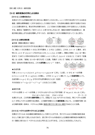 【第 5 講】行列 II：線形変換
76
【5-5】線形変換の行列による表示
[5-5-1] この節のねらい
本来のベクトルが基底の取り方に依らない概念だったのに対し 𝑛 × 1 行列である列ベクトルはある
基底（通常は標準基底）に対する成分としての表示であり、それ自体は基底に依存する表示である
ことに注意を要する。実は行列も同様であり、ここで改めて任意の基底に対する表示として定式化
する。最初は「抽象的だ」
「回りくどい」と思うかもしれないが、基底の変換や合成変換など、基
底が絡む混乱しがちな話を理解しやすくなり、話が進むにつれその意義がわかってくると思う。
[5-5-2] 必要な諸定義
●写像（関数の概念の一般化）
ある集合の全ての元それぞれをある集合の一意な元に対応させる規則のことを写像(mapping)とい
う。集合 𝑈 の元を集合 𝑉 の元に写す写像を 𝑓 とする（上図左）
。これを 𝑓: 𝑈 → 𝑉 と書き、また
特に元 𝑥 ∈ 𝑈 が 𝑓(𝑥) ∈ 𝑉 に写されることを 𝑓: 𝑥 ↦ 𝑓(𝑥) とも書く。関数と同様に 𝑓(𝑥) は一意に
定まり（つまり１対多の対応はダメ）任意の 𝑥 ∈ 𝑈 に対して 𝑓(𝑥) ∈ 𝑉 となること（つまり「定義
域」は 𝑈全体、
「値域」は 𝑉の一部でも可）に注意。写像が 1 対１で「値域」が 𝑉全体の場合（上
図右）逆向きの写像が定まる。これを逆写像といい 𝑓−1
で表す。
●合成写像
写像 𝑓: 𝑈 ∋ 𝑥 ↦ 𝑦 = 𝑓(𝑥) ∈ 𝑉, 𝑔: 𝑉 ∋ 𝑦 ↦ 𝑧 = 𝑔(𝑦) ∈ 𝑊 に対し（上図）
、𝑈 から 𝑊 への写像
ℎ: 𝑈 ∋ 𝑥 ↦ 𝑧 ∈ 𝑊 を 𝑧 = 𝑔(𝑓(𝑥)) と定義し、これを ℎ = 𝑔 ∘ 𝑓 と書いて 𝑓, 𝑔 の合成写像という。
合成写像 ℎ = 𝑔 ∘ 𝑓 の 𝑓, 𝑔 がそれぞれ逆写像をもつとき（右図）
その合成は ℎ−1 = (𝑔 ∘ 𝑓)−1 = 𝑓−1 ∘ 𝑔−1 となることに注意。
●線形写像
ベクトル空間 𝑈 → 𝑉 への写像 𝑓（ベクトルをベクトルに写す写像）が ∀𝒙, 𝒚 ∈ 𝑈, ∀𝑘 ∈ ℝ に対し
𝑓(𝒙 + 𝒚) = 𝑓(𝒙) + 𝑓(𝒚),⁡ ⁡ ⁡ 𝑓(𝑘𝒙) = 𝑘𝑓(𝒙) (5 − 5 − 1)
を満たすとき、この写像を線形写像という。定義より 𝑓(𝒙) もベクトルである。特にベクトル空間
𝑈, 𝑉 が同じベクトル空間である場合、この線形写像のことを線形変換ともいう。この線形写像（お
よび線形変換）自体は、ベクトルと同様に基底の取り方に依らない概念であることに注意。
[5-5-2] ベクトルの列ベクトルによる表示
任意のベクトルは ある基底の線形結合として表すことができ、列ベクトルはこの係数の組を各成
分として縦に並べて表したものであり、逆に列ベクトルの各成分による基底の線形結合の結果が元
の（基底に依らない）ベクトルとなると考えることができる。このことを定式化してみよう。
 