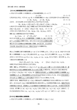 【第 5 講】行列 II：線形変換
78
[5-5-4] 線形変換の行列による表示
𝑛 次元ベクトル空間 𝑈 の任意の元 𝒙 がある線形変換 𝑓: 𝑈 → 𝑈 で
𝒚 = 𝑓(𝒙) (5 − 5 − 5)
に写されるとする。ベクトル 𝒙, 𝒚 を 𝑈 の任意の基底 𝐵 = {𝒃𝑖} に対する列ベクトルで表示すると
𝒙 = (𝒃1 ⋯𝒃𝑛)𝒙𝐵, 𝒚 = (𝒃1 ⋯𝒃𝑛)𝒚𝐵 (5 − 5 − 6)
となり、 (5-5-6)式を (5-5-5)式に代入して以下のようになる。
(𝒃1 ⋯ 𝒃𝑛)𝒚𝐵 = 𝑓(∑ 𝒃𝑖𝑥𝑖
𝐵
)
𝑛
𝑖=1 = ∑ 𝑓(𝒃𝑖)𝑥𝑖
𝐵
𝑛
𝑖=1 = (𝑓(𝒃1)⋯ 𝑓(𝒃𝑛))𝒙𝐵⁡ ⁡ ⁡ ⁡ ⁡ ⁡ ⁡ ⁡ ⁡ (5 − 5 − 7)
n 本のベクトルの組である 𝑓(𝒃𝑗) は基底 {𝒃𝑖}に対する行列で表示でき
𝑓(𝒃𝑗) = ∑ 𝒃𝑖𝑎𝑖𝑗
𝐵
𝑛
𝑖=1 ⁡ ⁡ 𝑜𝑟⁡ ⁡ (𝑓(𝒃1) ⋯ 𝑓(𝒃𝑛)) = (𝒃1 ⋯ 𝒃𝑛)𝐴𝐵⁡ ⁡ ⁡ (5 − 5 − 8)
これを (5-5-7)式に代入して (𝒃1 ⋯ 𝒃𝑛)𝒚𝐵 = (𝒃1 ⋯ 𝒃𝑛)𝐴𝐵𝒙𝐵 となり、
基底 {𝒃𝑖} は線形独立なので以下を得る。
𝒚𝐵 = 𝐴𝐵𝒙𝐵⁡ ⁡ ⁡ 𝑜𝑟⁡ ⁡ ⁡ 𝑦𝑖
𝐵
= ∑ 𝑎𝑖𝑗
𝐵
𝑥𝑗
𝐵
𝑛
𝑗=1 ⁡ ⁡ ⁡ ⁡ ⁡ ⁡ ⁡ ⁡ ⁡ ⁡ ⁡ ⁡ ⁡ (5 − 5 − 9)
以上により行列 𝐴𝐵 は 𝑈 上の線形変換 𝑓 の基底 𝐵 = {𝒃𝑖} に対する
ℝn×n
上での表示と解釈できる。またこのことはベクトル空間の公理を
満たすベクトル空間の元が線形変換（写像）されるとき、どんなもの
でも行列（および列ベクトル）で表示できることを意味する。
例として本講第 2 節での線形変換 𝒚 = 𝐴𝒙 について考察しよう。この 𝒚 = 𝐴𝒙 は、あるベクトル空
間 𝑈 の標準基底 𝐸 = {𝒆𝑖} に対し表示された 𝒚𝐸 = 𝐴𝐸𝒙𝐸 のことだと解釈でき、𝒙𝐸, 𝒚𝐸 として表示
された 𝑈 のベクトル 𝒙, 𝒚 は 𝒙 = (𝒆1 ⋯ 𝒆𝑛)𝒙𝐸, 𝒚 = (𝒆1 ⋯ 𝒆𝑛)𝒚𝐸 のことであり、また行列 𝐴𝐸 とし
て表示された線形変換 𝑓 は
𝑓(𝒆𝑗) = ∑ 𝒆𝑖𝑎𝑖𝑗
𝐸
𝑛
𝑖=1 = (𝒆1 ⋯ 𝒆𝑛)𝒂𝑗𝐸⁡ ⁡ ⁡ ⁡ 𝑜𝑟⁡ ⁡ ⁡ ⁡ (𝑓(𝒆1) ⋯𝑓(𝒆𝑛)) = (𝒆1 ⋯ 𝒆𝑛)𝐴𝐸
を満たすものであると考えることができる。
実際、基底 𝒆𝑗 が写る先を 𝒆𝑗
′
= 𝑓(𝒆𝑗) として 𝒆𝑗
′
= ∑ 𝒆𝑖𝑎𝑖𝑗
𝐸
𝑛
𝑖=1 と書くと (5-5-9)式との違いが、基
底を写す(5-2-4)式と座標値の変換 (5-2-1)式との違いに相当する。また(5-5-7)式に相当する
𝒚 = (𝑓(𝒆1) ⋯𝑓(𝒆𝑛))𝒙𝐸 = (𝒆1
′
⋯ 𝒆𝑛
′ )𝒙𝐸 は、変換先の点を表す 𝒚 は変換元の座標系での座標値 (𝒙𝐸)
を座標値とした 𝒆𝑗
′
が張る座標系により示される点であることを示している。さらに行列の各列ベ
クトルが 𝒆𝑗
′
の基底 {𝒆𝑗} に対する表示になるということに相当している。
注意すべきは、基底が写る先 𝒆𝑗
′
= 𝑓(𝒆𝑗) の組は必ずしも線形独立になるとは限らないという点で
あり、(5-5-4)より 𝑓(𝒆𝑗) の組の線形独立性と表示行列 𝐴𝐸 の正則性が同値となる。基底が写る先
が線形独立であれば、逆変換として元の基底をその線形結合で表すことができ、その表示が逆行列
となる。式で書くと (𝒆1
′
⋯ 𝒆𝑛
′ ) = (𝒆1 ⋯𝒆𝑛)𝐴𝐸 に対して逆に (𝒆1 ⋯𝒆𝑛) = (𝒆1
′
⋯𝒆𝑛
′ )𝐶 と表せて、こ
れに先の式を代入すると (𝒆1 ⋯ 𝒆𝑛) = (𝒆1 ⋯𝒆𝑛)𝐴𝐸𝐶 より 𝐴𝐸𝐶 = 𝐸 つまり 𝐶 = 𝐴𝐸
−1
となる。
[5-5-5] 基底の変換と座標変換
𝑛 次元ベクトル空間 𝑈 の任意の元 𝒙 が 2 組の基底 𝐵 = {𝒃𝑖}, 𝐶 = {𝒄𝑖}
 