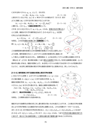 【第 5 講】行列 II：線形変換
79
に対する列ベクトル 𝒙𝐵, 𝒙𝐶 として、それぞれ
⁡ ⁡ ⁡ ⁡ ⁡ ⁡ ⁡ ⁡ ⁡ ⁡ ⁡ ⁡ ⁡ ⁡ ⁡ ⁡ ⁡ ⁡ 𝒙 = (𝒃1 ⋯ 𝒃𝑛)𝒙𝐵 = (𝒄1 ⋯𝒄𝑛)𝒙𝐶⁡ ⁡ ⁡ ⁡ ⁡ ⁡ ⁡ ⁡ ⁡ ⁡ ⁡ ⁡ ⁡ ⁡ ⁡ ⁡ (5 − 5 − 10)
と表されているとする。{𝒄𝑖} は 𝑛 本のベクトルの組なので（5-5-3）式の
ように基底 {𝒃𝑖} に対する行列で表示することができ、
⁡ ⁡ ⁡ ⁡ ⁡ (𝒄1 ⋯ 𝒄𝑛) = (𝒃1 ⋯𝒃𝑛)𝑃𝐵→𝐶⁡ ⁡ or⁡ ⁡ ⁡ 𝒄𝑗 = ∑ 𝒃𝑖𝑝𝑖𝑗
𝐵→𝐶
𝑛
𝑖=1 ⁡ ⁡ ⁡ ⁡ ⁡ ⁡ ⁡ (5 − 5 − 11)
と書ける。この 𝑃𝐵→𝐶 を基底の変換行列という。
これを (5-5-10)に代入して 𝒙B = 𝑃𝐵→𝐶𝒙𝐶 となる。変換の向きが異なるこ
とに注意。基底はそれぞれ線形独立なので (5-5-4)より 𝑃𝐵→𝐶 は正則
行列となり逆行列を用いて
⁡ ⁡ ⁡ ⁡ ⁡ ⁡ ⁡ 𝒙C = 𝑃𝐵→𝐶
−1
𝒙𝐵⁡ ⁡ ⁡ 𝑜𝑟⁡ ⁡ ⁡ 𝑥𝑖
𝐶
= ∑ 𝑝𝑖𝑗𝐵→𝐶
−1
𝑥𝑗
𝐵
𝑛
𝑗=1 ⁡ ⁡ ⁡ ⁡ ⁡ ⁡ ⁡ ⁡ (5 − 5 − 12)
を得る。この式を基底の変換に伴う座標変換という。
例）(𝒄1⁡ 𝒄2) = (𝒃1⁡ 𝒃2) [
2 1
1 1
] ,⁡ ⁡ ⁡ 𝒙 = 3𝒃1 + 2𝒃2 ⁡ ∶⁡ 𝒙𝐵 = [
3
2
]
⁡ →⁡ 𝒙𝐶 = [
2 1
1 1
]
−1
[
3
2
] = [
1 −1
−1 2
][
3
2
] = [
1
1
]
この座標変換を線形変換のときの座標値の変換(5-5-9)式と混同しない
よう注意。線形変換の方は 𝑈 上のベクトル自体の変換を同じ基底に対
して表示した結果であるのに対し、座標変換は 𝑈 上のある同じベクトルの異なる基底に対する
（異なる ℝn
上での）表示間の変換（つまり異なる座標系で同じモノを見た結果間の変換）という
根本的な違いがある。基底の変換により、ある同じベクトルの表示である列ベクトルが変換を受け
たように、ある同じ線形変換の表示行列も基底を変換すると変換される。詳しくみてみよう。
[5-5-6] 線形変換に対する基底の変換と表示行列の変換
𝑛 次元ベクトル空間 𝑈 上のベクトルの線形変換 𝑓: 𝒙 ↦ 𝒚 = 𝑓(𝒙)
の２組の基底 𝐵 = {𝒃𝑖},𝐶 = {𝒄𝑖} に対する表示行列を 𝐹𝐵, 𝐹𝐶
基底の変換行列を (𝒄1 ⋯ 𝒄𝑛) = (𝒃1 ⋯𝒃𝑛)𝑃𝐵→𝐶 としたとき変換後の
ベクトル 𝑓(𝒙) をそれぞれ表示する。基底と座標の変換を用いて
𝑓(𝒙) = (𝒃1 ⋯ 𝒃𝑛)𝐹𝐵𝒙𝐵 = (𝒄1 ⋯𝒄𝑛)𝐹𝐶𝒙𝐶 = (𝒃1 ⋯ 𝒃𝑛)𝑃𝐵→𝐶𝐹𝐶𝒙𝐶
= (𝒃1 ⋯ 𝒃𝑛)𝑃𝐵→𝐶𝐹𝐶𝑃𝐵→𝐶
−1
𝒙𝐵
と書けて、表示行列の変換 𝐹𝐵 = 𝑃𝐵→𝐶𝐹𝐶𝑃𝐵→𝐶
−1
あるいは
⁡ ⁡ ⁡ ⁡ ⁡ ⁡ ⁡ ⁡ ⁡ ⁡ ⁡ ⁡ 𝐹𝐶 = 𝑃𝐵→𝐶
−1
𝐹𝐵𝑃𝐵→𝐶⁡ ⁡ ⁡ ⁡ ⁡ ⁡ ⁡ ⁡ ⁡ ⁡ ⁡ ⁡ ⁡ ⁡ ⁡ (5 − 5 − 13)
を得る。この関係は図からも読み取れる。
基底すなわち座標系は対象の系に対し最も都合が良いものを選ぶことができ、この表示行列の変換
式により行列が単純になる基底があれば応用上重要となる。これは次講のテーマの一つとなる。
また (5-5-13) 式で両辺の行列式を求めると、|𝐹𝐶| = |𝑃𝐵→𝐶
−1
𝐹𝐵𝑃𝐵→𝐶| = |𝑃𝐵→𝐶
−1 ||𝐹𝐵||𝑃𝐵→𝐶| となるが
(5-3-6) より |𝑃𝐵→𝐶
−1 | = 1/|𝑃𝐵→𝐶| がいえて、|𝐹𝐶| = |𝐹𝐵| となる。つまり行列式の値は基底の取り方
に依らず、表示元である線形変換 𝑓 に固有な量を表す重要な量であることがわかる。
 