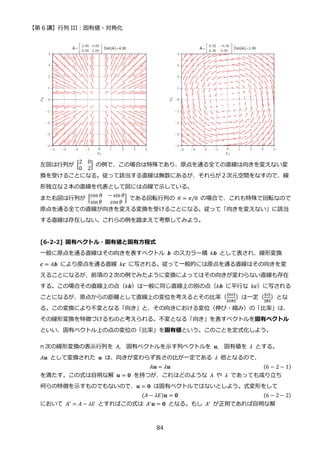 【第 6 講】行列 III：固有値・対角化
84
左図は行列が [
2 0
0 2
] の例で、この場合は特殊であり、原点を通る全ての直線は向きを変えない変
換を受けることになる。従って該当する直線は無数にあるが、それらが２次元空間をなすので、線
形独立な２本の直線を代表として図には点線で示している。
また右図は行列が [
cos 𝜃 − sin𝜃
sin𝜃 cos 𝜃
] である回転行列の 𝜃 = 𝜋/8 の場合で、これも特殊で回転なので
原点を通る全ての直線が向きを変える変換を受けることになる。従って「向きを変えない」に該当
する直線は存在しない。これらの例を踏まえて考察してみよう。
[6-2-2] 固有ベクトル・固有値と固有方程式
一般に原点を通る直線はその向きを表すベクトル 𝒃 のスカラー積 𝑘𝒃 として表され、線形変換
𝒄 = 𝐴𝒃 により原点を通る直線 𝑘𝒄 に写される。従って一般的には原点を通る直線はその向きを変
えることになるが、前項の２次の例でみたように変換によってはその向きが変わらない直線も存在
する。この場合その直線上の点（𝑘𝒃）は一般に同じ直線上の別の点（𝑘𝒃 に平行な 𝑘𝒄）に写される
ことになるが、原点からの距離として直線上の変位を考えるとその比率（
‖𝑘𝒄‖
‖𝑘𝒃‖
）は一定（
‖𝒄‖
‖𝒃‖
）とな
る。この変換により不変となる「向き」と、その向きにおける変位（伸び・縮み）の「比率」は、
その線形変換を特徴づけるものと考えられる。不変となる「向き」を表すベクトルを固有ベクトル
といい、固有ベクトル上の点の変位の「比率」を固有値という。このことを定式化しよう。
n 次の線形変換の表示行列を 𝐴, 固有ベクトルを示す列ベクトルを 𝒖, 固有値を 𝜆 とする。
𝐴𝒖 として変換された 𝒖 は、向きが変わらず長さの比が一定である 𝜆 倍となるので、
𝐴𝒖 = 𝜆𝒖 (6 − 2 − 1)
を満たす。この式は自明な解 𝒖 = 𝟎 を持つが、これはどのような 𝐴 や 𝜆 であっても成り立ち
何らの特徴を示すものでもないので、𝒖 = 𝟎 は固有ベクトルではないとしよう。式変形をして
(𝐴 − 𝜆𝐸)𝒖 = 𝟎 (6 − 2 − 2)
において 𝐴′
= 𝐴 − 𝜆𝐸 とすればこの式は 𝐴′
𝒖 = 𝟎 となる。もし 𝐴′
が正則であれば自明な解
 