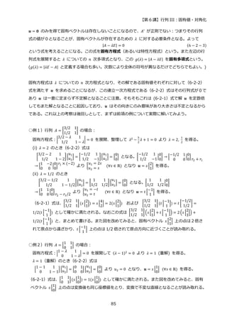 【第 6 講】行列 III：固有値・対角化
85
𝒖 = 𝟎 のみを得て固有ベクトルは存在しないことになるので、𝐴′ が正則でない：つまりその行列
式の値が０となることが、固有ベクトルが存在するための 𝜆 に対する必要条件となる。よって
|𝐴 − 𝜆𝐸| = 0 (6 − 2 − 3)
という式を考えることになる。この式を固有方程式（あるいは特性方程式）という。また左辺の行
列式を展開すると 𝜆 についての 𝑛 次多項式となり、この 𝑔(𝜆) = |𝐴 − 𝜆𝐸| を固有多項式という。
(𝑔(𝜆) = |𝜆𝐸 − 𝐴| と定義する場合も多い。次数により全体の符号が異なるだけでどちらでもよい。)
固有方程式は 𝜆 についての 𝑛 次方程式となり、その解である固有値それぞれに対して（6-2-2）
式を満たす 𝒖 を求めることになるが、この連立一次方程式である（6-2-2）式はその行列式が０で
あり 𝒖 は一意に定まらず不定解となることに注意。そもそもこれは (6-2-1）式で解 𝒖 を定数倍
してもまた解となることに起因しており、𝒖 はその向きにのみ意味があり大きさは不定となるから
である。これ以上の考察は後回しとして、まずは前項の例について実際に解いてみよう。
○例１）行列 𝐴 = [
3/2 1
1/2 1
] の場合：
固有方程式：|
3/2 − 𝜆 1
1/2 1 − 𝜆
| = 0 を展開、整理して 𝜆2 −
5
2
𝜆 + 1 = 0 より 𝜆 = 2,
1
2
を得る。
(i) 𝜆 = 2 のとき（6-2-2）式は
[
3/2 − 2 1
1/2 1 − 2
][
𝑢1
𝑢2
] = [
−1/2 1
1/2 −1
] [
𝑢1
𝑢2
] = [
0
0
] となる。[
−1/2 1
1/2 −1
|
0
0
] → [
−1/2 1
0 0
|
0
0
]
𝑟2 + 𝑟1
→ [
1 −2
0 0
|
0
0
]
𝑟1 × (−2)
より {
𝑢1 = 2𝑠
𝑢2 = 𝑠
⁡ ⁡ (∀𝑠 ∈ ℝ) となり 𝒖 = 𝑠 [
2
1
]⁡ を得る。
(ii) 𝜆 = 1/2 のとき
⁡ [
3/2 − 1/2 1
1/2 1 − 1/2
] [
𝑢1
𝑢2
] = [
1 1
1/2 1/2
] [
𝑢1
𝑢2
] = [
0
0
] となる。[
1 1
1/2 1/2
|
0
0
]
→ [
1 1
0 0
|
0
0
]
𝑟2 − 𝑟1/2
より {
𝑢1 = −𝑡
𝑢2 = 𝑡
⁡ ⁡ ⁡ (∀𝑡 ∈ ℝ) となり 𝒖 = 𝑡 [
−1
1
]⁡ を得る。
（6-2-1）式は、[
3/2 1
1/2 1
] (𝑠 [
2
1
]) = 𝑠 [
4
2
] = 2(𝑠 [
2
1
]) および [
3/2 1
1/2 1
] (𝑡 [
−1
1
]) = 𝑡 [
−1/2
1/2
] =
1/2(𝑡 [
−1
1
]) として確かに満たされる。なおこの式は [
3/2 1
1/2 1
] (𝑠 [
2
1
] + 𝑡 [
−1
1
]) = 2 (𝑠 [
2
1
]) +
1/2(𝑡 [
−1
1
]) と、まとめて書ける。また図を改めてみると、固有ベクトル 𝑠 [
2
1
] 上の点は２倍さ
れて原点から遠ざかり、𝑡 [
−1
1
] 上の点は 1/2 倍されて原点方向に近づくことが読み取れる。
○例２）行列 𝐴 = [
1 1
0 1
] の場合：
固有方程式：|
1 − 𝜆 1
0 1 − 𝜆
| = 0 を展開して (𝜆 − 1)2
= 0 より 𝜆 = 1 (重解) を得る。
𝜆 = 1（重解）のとき（6-2-2）式は
[
1 − 1 1
0 1 − 1
] [
𝑢1
𝑢2
] = [
0 1
0 0
] [
𝑢1
𝑢2
] = [
0
0
] より 𝑢2 = 0 となり、𝒖 = 𝑠 [
1
0
]⁡ (∀𝑠 ∈ ℝ) を得る。
（6-2-1）式は、[
1 1
0 1
] (𝑠 [
1
0
]) = 1(𝑠 [
1
0
]) として確かに満たされる。また図を改めてみると、固有
ベクトル 𝑠 [
1
0
] 上の点は変換後も同じ座標値をとり、変換で不変な直線となることが読み取れる。
 