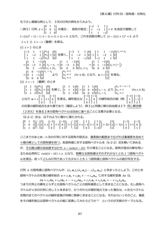 【第 6 講】行列 III：固有値・対角化
87
もう少し複雑な例として、３次の行列の例をみてみよう。
○例５）行列 𝐴 = [
0 1 1
1 0 1
1 1 0
] の場合： 固有方程式：|
−𝜆 1 1
1 −𝜆 1
1 1 −𝜆
| = 0 を余因子展開して
(−𝜆)(𝜆2 − 1) − (−𝜆 − 1) + (1 + 𝜆) = 0 となり、これを因数分解して (𝜆 − 2)(𝜆 + 1)2 = 0 より
𝜆 = 2 と 𝜆 = −1（重解）を得る。
(i) 𝜆 = 2 のとき
[
−2 1 1
1 −2 1
1 1 −2
][
𝑢1
𝑢2
𝑢3
] = [
0
0
0
] を解く。[
−2 1 1
1 −2 1
1 1 −2
|
0
0
0
] → [
1 1 −2
1 −2 1
−2 1 1
|
0
0
0
]
𝑟1 ↔ 𝑟3
→ [
1 1 −2
0 −3 3
0 3 −3
|
0
0
0
] 𝑟2 − 𝑟1
𝑟3 + 2𝑟1
→ [
1 1 −2
0 −3 3
0 0 0
|
0
0
0
]
𝑟3 + 𝑟2
→ [
1 1 −2
0 1 −1
0 0 0
|
0
0
0
] 𝑟2 × (−
1
3
)
→ [
1 0 −1
0 1 −1
0 0 0
|
0
0
0
]
𝑟1 − 𝑟2
より {
𝑢1 = 𝑟
𝑢2 = 𝑟
𝑢3 = 𝑟
⁡ ⁡ (∀𝑟 ∈ ℝ) となり、𝒖 = 𝑟 [
1
1
1
] を得る。
(ii) 𝜆 = −1 （重解）のとき
[
1 1 1
1 1 1
1 1 1
] [
𝑢1
𝑢2
𝑢3
] = [
0
0
0
] を解く。[
1 1 1
1 1 1
1 1 1
|
0
0
0
] → [
1 1 1
0 0 0
0 0 0
|
0
0
0
] 𝑟2 − 𝑟1
𝑟3 − 𝑟1
より {
𝑢1 = −𝑠 − 𝑡
𝑢2 = 𝑠
𝑢3 = 𝑡
⁡ (∀𝑠, 𝑡 ∈ ℝ)
となり 𝒖 = 𝑠 [
−1
1
0
] + 𝑡 [
−1
0
1
] を得る。線形独立な [
−1
1
0
], [
−1
0
1
] の線形結合の組（例: [
−1
1
0
], [
−1
−1
2
] ）
の任意の線形結合もまた解であり（確認しよう）
、例３)と同様に解の自由度は２で 同じ解空間
（２次元）を張る２本の固有ベクトルは自由に選べることに注意が必要となる。
（6-2-1）式は、以下のように確かに満たされる。
[
0 1 1
1 0 1
1 1 0
](𝑟 [
1
1
1
] + 𝑠 [
−1
1
0
] + 𝑡 [
−1
0
1
]) = (𝑟 [
2
2
2
] + 𝑠 [
1
−1
0
] + 𝑡 [
1
0
−1
]) = 2(𝑟 [
1
1
1
]) − 1(𝑠 [
−1
1
0
] + 𝑡 [
−1
0
1
])
ここまでのまとめ：n 次の行列に対する固有方程式は、複素数の範囲まで広げれば重複度を含めて
ｎ個の解としての固有値を持つ。各固有値に対する固有ベクトルを（6-2-2）式を解いて求める
が、その数は解の自由度すなわち 𝑛 − rank(𝐴 − 𝜆𝐸) だけ得ることになる。固有方程式の解を用い
るため必然的に rank(𝐴 − 𝜆𝐸) < 𝑛 となり、相異なる固有値はそれぞれ少なくとも 1 つ固有ベクト
ルを得る。従ってどんな行列であっても少なくとも 1 つ固有値と固有ベクトルの組が存在する。
行列 𝐴 の固有値と固有ベクトルが、(𝜆1, 𝒖1), (𝜆2, 𝒖2), ⋯ , (𝜆𝑚, 𝒖𝑚) と求まったとしよう。このとき
固有ベクトルの任意の線形結合 𝒙 = 𝑐1𝒖1 + 𝑐2𝒖2 + ⋯+ 𝑐𝑚𝒖𝑚 に対する線形変換 𝐴𝒙 は、
𝐴𝒙 = 𝑐1𝐴𝒖1 + 𝑐2𝐴𝒖2 + ⋯ + 𝑐𝑚𝐴𝒖𝑚 = 𝑐1𝜆1𝒖1 + 𝑐2𝜆2𝒖2 + ⋯ + 𝑐𝑚𝜆𝑚𝒖𝑚
つまり行列との積をとらずとも固有ベクトルごとの固有値倍として求まることになる。もし固有ベ
クトルがｎ次の行列に対してｎ本求まり、かつそれらが線形独立であった場合は、n 次元ベクトル
空間の全てのベクトルの線形変換が同様に簡単に求まることになる。それならいっそのこと、基底
をその線形独立な固有ベクトルの組に変換してみたらどうか？ というのが次節のテーマとなる。
 