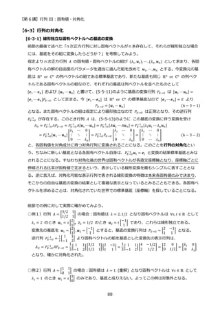 【第 6 講】行列 III：固有値・対角化
88
【6-3】行列の対角化
[6-3-1] 線形独立な固有ベクトルへの基底の変換
前節の最後で述べた「n 次正方行列に対し固有ベクトルがｎ本存在して、それらが線形独立な場合
には、基底をその組に変換したらどうか？」を考察してみよう。
仮定より n 次正方行列 𝐴 の固有値・固有ベクトルの組が (𝜆1, 𝒖1), ⋯, (𝜆𝑛, 𝒖𝑛) として求まり、各固
有ベクトルの解の自由度のパラメータを適当に選んだ組を改めて 𝒖1, ⋯ , 𝒖𝑛 とする。今変換元の基
底は ℝn⁡ or⁡ ℂn の列ベクトルの組である標準基底であり、新たな基底も同じ ℝn⁡ or⁡ ℂn の列ベク
トルである固有ベクトルの組なので、それぞれの基底は列ベクトルを並べたものとして
[𝒆1 ⋯𝒆𝑛] および [𝒖1 ⋯ 𝒖𝑛] と書けて、(5-5-11)のように基底の変換行列 𝑃𝐸→𝑈 は [𝒖1 ⋯𝒖𝑛] =
[𝒆1 ⋯𝒆𝑛]𝑃𝐸→𝑈 として定まる。今 [𝒆1 ⋯ 𝒆𝑛] は ℝn⁡ or⁡ ℂn の標準基底なので [𝒆1 ⋯𝒆𝑛] = 𝐸 より
𝑃𝐸→𝑈 = [𝒖1 ⋯ 𝒖𝑛] (6 − 3 − 1)
となる。また固有ベクトルの組は仮定により線形独立なので 𝑃𝐸→𝑈 は正則となり、その逆行列
𝑃𝐸→𝑈
−1
が存在する。このとき行列 𝐴 は、(5-5-13)のように この基底の変換に伴う変換を受け
𝐴𝑈 = 𝑃𝐸→𝑈
−1
𝐴𝑃𝐸→𝑈 = 𝑃𝐸→𝑈
−1
𝐴[𝒖1 ⋯ 𝒖𝑛] = 𝑃𝐸→𝑈
−1 [𝐴𝒖1 ⋯ 𝐴𝒖𝑛] = 𝑃𝐸→𝑈
−1 [𝜆1𝒖1 ⋯ 𝜆𝑛𝒖𝑛]
= 𝑃𝐸→𝑈
−1 [𝒖1 ⋯𝒖𝑛] [
𝜆1 ⋯ 0
⋮ ⋱ ⋮
0 ⋯ 𝜆𝑛
] = 𝑃𝐸→𝑈
−1
𝑃𝐸→𝑈 [
𝜆1 ⋯ 0
⋮ ⋱ ⋮
0 ⋯ 𝜆𝑛
] = [
𝜆1 ⋯ 0
⋮ ⋱ ⋮
0 ⋯ 𝜆𝑛
] (6 − 3 − 2)
と、各固有値を対角成分に持つ対角行列に変換されることになる。このことを行列の対角化とい
う。ちなみに新しい基底となる各固有ベクトル自身は、𝑃𝐸→𝑈
−1
𝒖𝑖 = 𝒆𝑖 と変換の結果標準基底とみな
されることになる。すなわち対角化後の世界は固有ベクトルが各直交座標軸となり、座標軸ごとに
伸縮される比率が固有値で定まるという、表示している線形変換を最もシンプルに表すこととな
る。逆に言えば、対角化可能な表示行列で表される線形変換の特徴は本来各固有値のみで決まり、
そこからの自由な基底の変換の結果として複雑な表示となっているとみることもできる。各固有ベ
クトルを求めることは、対角化されていた世界での標準基底（座標軸）を探していることになる。
前節での例に対して実際に確かめてみよう。
○例１）行列 𝐴 = [
3/2 1
1/2 1
] の場合：固有値は 𝜆 = 2, 1/2 となり固有ベクトルは ∀𝑠, 𝑡 ∈ ℝ として
𝜆1 = 2 のとき 𝒖1 = 𝑠 [
2
1
], 𝜆2 = 1/2 のとき 𝒖2 = 𝑡 [
−1
1
] であり、これらは線形独立である。
変換先の基底を 𝒖1 = [
2
1
] , 𝒖2 = [
−1
1
] とすると、基底の変換行列は 𝑃𝐸→𝑈 = [
2 −1
1 1
] となる。
逆行列 𝑃𝐸→𝑈
−1
=
1
3
[
1 1
−1 2
] より固有ベクトルの組を基底とした変換先の表示行列は、
𝐴𝑈 = 𝑃𝐸→𝑈
−1
𝐴𝑃𝐸→𝑈 =
1
3
[
1 1
−1 2
] [
3/2 1
1/2 1
] [
2 −1
1 1
] =
1
3
[
1 1
−1 2
] [
4 −1/2
2 1/2
] = [
2 0
0 1/2
] = [
𝜆1 0
0 𝜆2
]
となり、確かに対角化された。
○例２）行列 𝐴 = [
1 1
0 1
] の場合：固有値は 𝜆 = 1 (重解) となり固有ベクトルは ∀𝑠 ∈ ℝ として
𝜆1 = 1 のとき 𝒖1 = 𝑠 [
1
0
] のみであり、基底と成りえない。よってこの例は対象外となる。
 