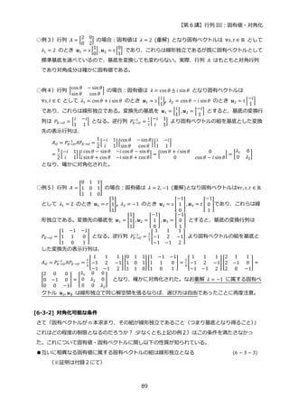 【第 6 講】行列 III：固有値・対角化
89
○例３）行列 𝐴 = [
2 0
0 2
] の場合：固有値は 𝜆 = 2 (重解) となり固有ベクトルは ∀𝑠, 𝑡 ∈ ℝ として
𝜆1 = 2 のとき 𝒖1 = 𝑠 [
1
0
] , 𝒖2 = 𝑡 [
0
1
] であり、これらは線形独立であるが既に固有ベクトルとして
標準基底を選べているので、基底を変換しても変わらない。実際、行列 𝐴 はもともと対角行列
であり対角成分は確かに固有値である。
○例４）行列 [
cos 𝜃 − sin𝜃
sin𝜃 cos 𝜃
] の場合：固有値は 𝜆 = cos 𝜃 ± 𝑖 sin𝜃 となり固有ベクトルは
∀𝑠, 𝑡 ∈ ℂ として 𝜆1 = cos 𝜃 + 𝑖 sin𝜃 のとき 𝒖1 = 𝑠 [
𝑖
1
], 𝜆2 = cos 𝜃 − 𝑖 sin𝜃 のとき 𝒖2 = 𝑡 [
−𝑖
1
]
であり、これらは線形独立である。変換先の基底を 𝒖1 = [
𝑖
1
] , 𝒖2 = [
−𝑖
1
] とすると、基底の変換行
列は 𝑃𝐸→𝑈 = [
𝑖 −𝑖
1 1
] となる。逆行列 𝑃𝐸→𝑈
−1
=
1
2
[
−𝑖 1
𝑖 1
] より固有ベクトルの組を基底とした変換
先の表示行列は、
𝐴𝑈 = 𝑃𝐸→𝑈
−1
𝐴𝑃𝐸→𝑈 =
1
2
[
−𝑖 1
𝑖 1
] [
cos 𝜃 − sin𝜃
sin𝜃 cos 𝜃
][
𝑖 −𝑖
1 1
]
=
1
2
[
−𝑖 1
𝑖 1
] [
𝑖 cos 𝜃 − sin𝜃 −𝑖 cos 𝜃 − sin𝜃
𝑖 sin𝜃 + cos 𝜃 −𝑖 sin𝜃 + cos 𝜃
] = [
cos 𝜃 + 𝑖 sin𝜃 0
0 cos 𝜃 − 𝑖 sin𝜃
] = [
𝜆1 0
0 𝜆2
]
となり、確かに対角化された。
○例５）行列 𝐴 = [
0 1 1
1 0 1
1 1 0
] の場合：固有値は 𝜆 = 2, −1 (重解)となり固有ベクトルは∀𝑟, 𝑠, 𝑡 ∈ ℝ
として 𝜆1 = 2 のとき 𝒖1 = 𝑟 [
1
1
1
], 𝜆2 = −1 のとき 𝒖2 = 𝑠 [
−1
1
0
], 𝒖3 = 𝑡 [
−1
0
1
]であり、これらは線
形独立である。変換先の基底を 𝒖1 = [
1
1
1
], 𝒖2 = [
−1
1
0
], 𝒖3 = [
−1
0
1
] とすると、基底の変換行列は
𝑃𝐸→𝑈 = [
1 −1 −1
1 1 0
1 0 1
] となる。逆行列 𝑃𝐸→𝑈
−1
=
1
3
[
1 1 1
−1 2 −1
−1 −1 2
] より固有ベクトルの組を基底と
した変換先の表示行列は、
𝐴𝑈 = 𝑃𝐸→𝑈
−1
𝐴𝑃𝐸→𝑈 =
1
3
[
1 1 1
−1 2 −1
−1 −1 2
][
0 1 1
1 0 1
1 1 0
][
1 −1 −1
1 1 0
1 0 1
] =
1
3
[
1 1 1
−1 2 −1
−1 −1 2
][
2 1 1
2 −1 0
2 0 −1
] =
[
2 0 0
0 −1 0
0 0 −1
] = [
𝜆1 0 0
0 𝜆2 0
0 0 𝜆2
] となり、確かに対角化された。なお重解 𝜆 = −1 に属する固有ベ
クトル 𝒖2, 𝒖𝟑 は線形独立で同じ解空間を張るならば、選び方は自由であったことに再度注意。
[6-3-2] 対角化可能な条件
さて「固有ベクトルが n 本求まり、その組が線形独立であること（つまり基底となり得ること）
」
これはどの程度の制限となるのだろうか？ 少なくとも上記の例２）はこの条件を満たさなかっ
た。これについて固有値・固有ベクトルに関し以下の性質が知られている。
●互いに相異なる固有値に属する固有ベクトルの組は線形独立となる (6 − 3 − 3)
（※証明は付録２にて）
 