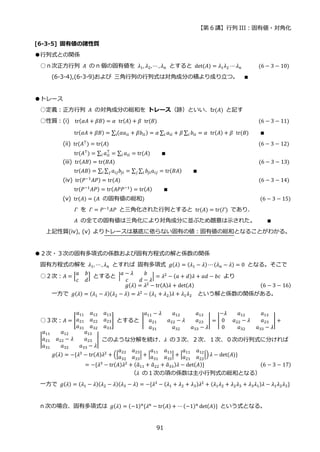 【第 6 講】行列 III：固有値・対角化
91
[6-3-5] 固有値の諸性質
●行列式との関係
○ｎ次正方行列 𝐴 の n 個の固有値を 𝜆1, 𝜆2, ⋯ , 𝜆𝑛 とすると det⁡
(𝐴) = 𝜆1𝜆2 ⋯ 𝜆𝑛 (6 − 3 − 10)
(6-3-4),(6-3-9)および 三角行列の行列式は対角成分の積より成り立つ。 ∎
●トレース
○定義：正方行列 𝐴 の対角成分の総和を トレース（跡）といい、tr(𝐴) と記す
○性質：(i) tr(𝛼𝐴 + 𝛽𝐵) = 𝛼⁡ tr(𝐴) + 𝛽⁡ tr(𝐵) (6 − 3 − 11)
tr(𝛼𝐴 + 𝛽𝐵) = ∑ (𝛼𝑎𝑖𝑖 + 𝛽𝑏𝑖𝑖)
𝑖 = 𝛼 ∑ 𝑎𝑖𝑖
𝑖 + 𝛽 ∑ 𝑏𝑖𝑖
𝑖 = 𝛼⁡ tr(𝐴) + 𝛽⁡ tr(𝐵) ∎
(ii) tr(𝐴⊤) = tr(𝐴) (6 − 3 − 12)
tr(𝐴⊤
) = ∑ 𝑎𝑖𝑖
⊤
𝑖 = ∑ 𝑎𝑖𝑖
𝑖 = tr(𝐴)⁡ ⁡ ⁡ ⁡ ∎
(iii) tr(𝐴𝐵) = tr(𝐵𝐴) (6 − 3 − 13)
tr(𝐴𝐵) = ∑ ∑ 𝑎𝑖𝑗𝑏𝑗𝑖
𝑗
𝑖 = ∑ ∑ 𝑏𝑗𝑖𝑎𝑖𝑗
𝑖
𝑗 = tr(𝐵𝐴)⁡ ⁡ ⁡ ⁡ ∎
(iv) tr(𝑃−1
𝐴𝑃) = tr(𝐴) (6 − 3 − 14)
tr(𝑃−1
𝐴𝑃) = tr(𝐴𝑃𝑃−1) = tr(𝐴)⁡ ⁡ ⁡ ⁡ ∎
(v) tr(𝐴) = (𝐴⁡ の固有値の総和) (6 − 3 − 15)
𝛤 を 𝛤 = 𝑃−1
𝐴𝑃 と三角化された行列とすると tr(𝐴) = tr(𝛤) であり、
𝐴 の全ての固有値は三角化により対角成分に並ぶため題意は示された。 ∎
上記性質(iv), (v) よりトレースは基底に依らない固有の値：固有値の総和となることがわかる。
●２次・３次の固有多項式の係数および固有方程式の解と係数の関係
固有方程式の解を 𝜆1, ⋯, 𝜆𝑛 とすれば 固有多項式 𝑔(𝜆) = (𝜆1 − 𝜆) ⋯ (𝜆𝑛 − 𝜆) = 0 となる。そこで
○２次：𝐴 = [
𝑎 𝑏
𝑐 𝑑
] とすると |
𝑎 − 𝜆 𝑏
𝑐 𝑑 − 𝜆
| = 𝜆2
− (𝑎 + 𝑑)𝜆 + 𝑎𝑑 − 𝑏𝑐 より
𝑔(𝜆) = 𝜆2
− tr(A)𝜆 + det(𝐴) (6 − 3 − 16)
一方で 𝑔(𝜆) = (𝜆1 − 𝜆)(𝜆2 − 𝜆) = 𝜆2
− (𝜆1 + 𝜆2)𝜆 + 𝜆1𝜆2 という解と係数の関係がある。
○３次：𝐴 = [
𝑎11 𝑎12 𝑎13
𝑎21 𝑎22 𝑎23
𝑎31 𝑎32 𝑎33
] とすると |
𝑎11 − 𝜆 𝑎12 𝑎13
𝑎21 𝑎22 − 𝜆 𝑎23
𝑎31 𝑎32 𝑎33 − 𝜆
| = |
−𝜆 𝑎12 𝑎13
0 𝑎22 − 𝜆 𝑎23
0 𝑎32 𝑎33 − 𝜆
| +
|
𝑎11 𝑎12 𝑎13
𝑎21 𝑎22 − 𝜆 𝑎23
𝑎31 𝑎32 𝑎33 − 𝜆
| このような分解を続け、𝜆 の３次、２次、１次、０次の行列式に分ければ
𝑔(𝜆) = −{𝜆3 − tr(𝐴)𝜆2 + (|
𝑎22 𝑎23
𝑎32 𝑎33
| + |
𝑎11 𝑎13
𝑎31 𝑎33
| + |
𝑎11 𝑎12
𝑎21 𝑎22
|)𝜆 − det⁡
(𝐴)}
= −{𝜆3 − tr(𝐴)𝜆2 + (𝑎
̃11 + 𝑎
̃22 + 𝑎
̃33)𝜆 − det(𝐴)} (6 − 3 − 17)
（𝜆 の１次の項の係数は主小行列式の総和となる）
一方で 𝑔(𝜆) = (𝜆1 − 𝜆)(𝜆2 − 𝜆)(𝜆3 − 𝜆) = −{𝜆3
− (𝜆1 + 𝜆2 + 𝜆3)𝜆2
+ (𝜆1𝜆2 + 𝜆2𝜆3 + 𝜆3𝜆1)𝜆 − 𝜆1𝜆2𝜆3}
n 次の場合、固有多項式は 𝑔(𝜆) = (−1)𝑛{𝜆𝑛 − tr(𝐴) + ⋯ (−1)𝑛 det(𝐴)} という式となる。
 