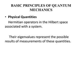 BASIC PRINCIPLES OF QUANTUM
             MECHANICS
• Physical Quantities
  Hermitian operators in the Hilbert space
associated with a system.

   Their eigenvalues represent the possible
results of measurements of these quantities.
 