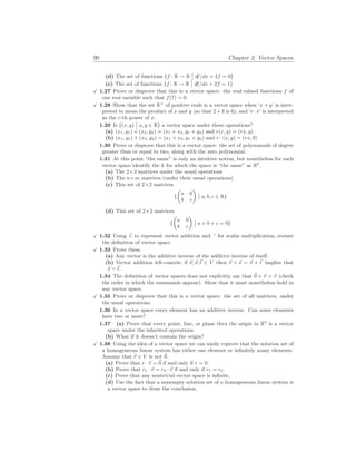 90 Chapter 2. Vector Spaces
(d) The set of functions {f : R → R
¯
¯ df/dx + 2f = 0}
(e) The set of functions {f : R → R
¯
¯ df/dx + 2f = 1}
X 1.27 Prove or disprove that this is a vector space: the real-valued functions f of
one real variable such that f(7) = 0.
X 1.28 Show that the set R+
of positive reals is a vector space when ‘x + y’ is inter-
preted to mean the product of x and y (so that 2 + 3 is 6), and ‘r · x’ is interpreted
as the r-th power of x.
1.29 Is {(x, y)
¯
¯ x, y ∈ R} a vector space under these operations?
(a) (x1, y1) + (x2, y2) = (x1 + x2, y1 + y2) and r(x, y) = (rx, y)
(b) (x1, y1) + (x2, y2) = (x1 + x2, y1 + y2) and r · (x, y) = (rx, 0)
1.30 Prove or disprove that this is a vector space: the set of polynomials of degree
greater than or equal to two, along with the zero polynomial.
1.31 At this point “the same” is only an intuitive notion, but nonetheless for each
vector space identify the k for which the space is “the same” as Rk
.
(a) The 2×3 matrices under the usual operations
(b) The n×m matrices (under their usual operations)
(c) This set of 2×2 matrices
{
µ
a 0
b c
¶
¯
¯ a, b, c ∈ R}
(d) This set of 2×2 matrices
{
µ
a 0
b c
¶
¯
¯ a + b + c = 0}
X 1.32 Using ~
+ to represent vector addition and ~
· for scalar multiplication, restate
the definition of vector space.
X 1.33 Prove these.
(a) Any vector is the additive inverse of the additive inverse of itself.
(b) Vector addition left-cancels: if ~
v,~
s,~
t ∈ V then ~
v + ~
s = ~
v + ~
t implies that
~
s = ~
t.
1.34 The definition of vector spaces does not explicitly say that ~
0 + ~
v = ~
v (check
the order in which the summands appear). Show that it must nonetheless hold in
any vector space.
X 1.35 Prove or disprove that this is a vector space: the set of all matrices, under
the usual operations.
1.36 In a vector space every element has an additive inverse. Can some elements
have two or more?
1.37 (a) Prove that every point, line, or plane thru the origin in R3
is a vector
space under the inherited operations.
(b) What if it doesn’t contain the origin?
X 1.38 Using the idea of a vector space we can easily reprove that the solution set of
a homogeneous linear system has either one element or infinitely many elements.
Assume that ~
v ∈ V is not ~
0.
(a) Prove that r · ~
v = ~
0 if and only if r = 0.
(b) Prove that r1 · ~
v = r2 · ~
v if and only if r1 = r2.
(c) Prove that any nontrivial vector space is infinite.
(d) Use the fact that a nonempty solution set of a homogeneous linear system is
a vector space to draw the conclusion.
 