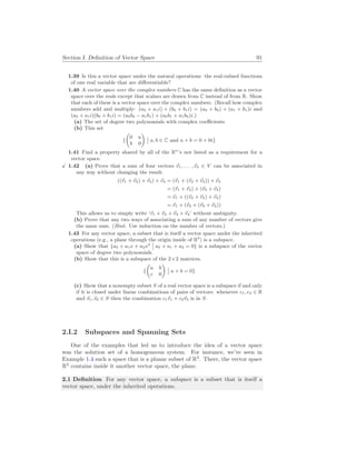 Section I. Definition of Vector Space 91
1.39 Is this a vector space under the natural operations: the real-valued functions
of one real variable that are differentiable?
1.40 A vector space over the complex numbers C has the same definition as a vector
space over the reals except that scalars are drawn from C instead of from R. Show
that each of these is a vector space over the complex numbers. (Recall how complex
numbers add and multiply: (a0 + a1i) + (b0 + b1i) = (a0 + b0) + (a1 + b1)i and
(a0 + a1i)(b0 + b1i) = (a0b0 − a1b1) + (a0b1 + a1b0)i.)
(a) The set of degree two polynomials with complex coefficients
(b) This set
{
µ
0 a
b 0
¶
¯
¯ a, b ∈ C and a + b = 0 + 0i}
1.41 Find a property shared by all of the Rn
’s not listed as a requirement for a
vector space.
X 1.42 (a) Prove that a sum of four vectors ~
v1, . . . ,~
v4 ∈ V can be associated in
any way without changing the result.
((~
v1 + ~
v2) + ~
v3) + ~
v4 = (~
v1 + (~
v2 + ~
v3)) + ~
v4
= (~
v1 + ~
v2) + (~
v3 + ~
v4)
= ~
v1 + ((~
v2 + ~
v3) + ~
v4)
= ~
v1 + (~
v2 + (~
v3 + ~
v4))
This allows us to simply write ‘~
v1 + ~
v2 + ~
v3 + ~
v4’ without ambiguity.
(b) Prove that any two ways of associating a sum of any number of vectors give
the same sum. (Hint. Use induction on the number of vectors.)
1.43 For any vector space, a subset that is itself a vector space under the inherited
operations (e.g., a plane through the origin inside of R3
) is a subspace.
(a) Show that {a0 + a1x + a2x2
¯
¯ a0 + a1 + a2 = 0} is a subspace of the vector
space of degree two polynomials.
(b) Show that this is a subspace of the 2×2 matrices.
{
µ
a b
c 0
¶
¯
¯ a + b = 0}
(c) Show that a nonempty subset S of a real vector space is a subspace if and only
if it is closed under linear combinations of pairs of vectors: whenever c1, c2 ∈ R
and ~
s1,~
s2 ∈ S then the combination c1~
v1 + c2~
v2 is in S.
2.I.2 Subspaces and Spanning Sets
One of the examples that led us to introduce the idea of a vector space
was the solution set of a homogeneous system. For instance, we’ve seen in
Example 1.4 such a space that is a planar subset of R3
. There, the vector space
R3
contains inside it another vector space, the plane.
2.1 Definition For any vector space, a subspace is a subset that is itself a
vector space, under the inherited operations.
 