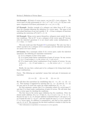 Section I. Definition of Vector Space 93
2.6 Example All kinds of vector spaces, not just Rn
’s, have subspaces. The
vector space of cubic polynomials {a + bx + cx2
+ dx3
¯
¯ a, b, c, d ∈ R} has a sub-
space comprised of all linear polynomials {m + nx
¯
¯ m, n ∈ R}.
2.7 Example Another example of a subspace not taken from an Rn
is one
from the examples following the definition of a vector space. The space of all
real-valued functions of one real variable f : R → R has a subspace of functions
satisfying the restriction (d2
f/dx2
) + f = 0.
2.8 Example Being vector spaces themselves, subspaces must satisfy the clo-
sure conditions. The set R+
is not a subspace of the vector space R1
because
with the inherited operations it is not closed under scalar multiplication: if
~
v = 1 then −1 · ~
v 6∈ R+
.
The next result says that Example 2.8 is prototypical. The only way that a
subset can fail to be a subspace (if it is nonempty and the inherited operations
are used) is if it isn’t closed.
2.9 Lemma For a nonempty subset S of a vector space, under the inherited
operations, the following are equivalent statements.∗
(1) S is a subspace of that vector space
(2) S is closed under linear combinations of pairs of vectors: for any vectors
~
s1,~
s2 ∈ S and scalars r1, r2 the vector r1~
s1 + r2~
s2 is in S
(3) S is closed under linear combinations of any number of vectors: for any
vectors ~
s1, . . . ,~
sn ∈ S and scalars r1, . . . , rn the vector r1~
s1 + · · · + rn~
sn is
in S.
Briefly, the way that a subset gets to be a subspace is by being closed under
linear combinations.
Proof. ‘The following are equivalent’ means that each pair of statements are
equivalent.
(1) ⇐⇒ (2) (2) ⇐⇒ (3) (3) ⇐⇒ (1)
We will show this equivalence by establishing that (1) =⇒ (3) =⇒ (2) =⇒
(1). This strategy is suggested by noticing that (1) =⇒ (3) and (3) =⇒ (2)
are easy and so we need only argue the single implication (2) =⇒ (1).
For that argument, assume that S is a nonempty subset of a vector space V
and that S is closed under combinations of pairs of vectors. We will show that
S is a vector space by checking the conditions.
The first item in the vector space definition has five conditions. First, for
closure under addition, if ~
s1,~
s2 ∈ S then ~
s1 +~
s2 ∈ S, as ~
s1 +~
s2 = 1 ·~
s1 + 1 ·~
s2.
Second, for any ~
s1,~
s2 ∈ S, because addition is inherited from V , the sum ~
s1 +~
s2
in S equals the sum ~
s1 +~
s2 in V , and that equals the sum ~
s2 +~
s1 in V (because
V is a vector space, its addition is commutative), and that in turn equals the
sum ~
s2 +~
s1 in S. The argument for the third condition is similar to that for the
∗ More information on equivalence of statements is in the appendix.
 