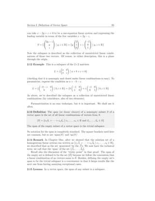 Section I. Definition of Vector Space 95
can take x − 2y + z = 0 to be a one-equation linear system and expressing the
leading variable in terms of the free variables x = 2y − z.
S = {


2y − z
y
z


¯
¯ y, z ∈ R} = {y


2
1
0

 + z


−1
0
1


¯
¯ y, z ∈ R}
Now the subspace is described as the collection of unrestricted linear combi-
nations of those two vectors. Of course, in either description, this is a plane
through the origin.
2.12 Example This is a subspace of the 2×2 matrices
L = {
µ
a 0
b c
¶
¯
¯ a + b + c = 0}
(checking that it is nonempty and closed under linear combinations is easy). To
paramatrize, express the condition as a = −b − c.
L = {
µ
−b − c 0
b c
¶
¯
¯ b, c ∈ R} = {b
µ
−1 0
1 0
¶
+ c
µ
−1 0
0 1
¶
¯
¯ b, c ∈ R}
As above, we’ve described the subspace as a collection of unrestricted linear
combinations (by coincidence, also of two elements).
Paramatrization is an easy technique, but it is important. We shall use it
often.
2.13 Definition The span (or linear closure) of a nonempty subset S of a
vector space is the set of all linear combinations of vectors from S.
[S] = {c1~
s1 + · · · + cn~
sn
¯
¯ c1, . . . , cn ∈ R and ~
s1, . . . ,~
sn ∈ S}
The span of the empty subset of a vector space is the trivial subspace.
No notation for the span is completely standard. The square brackets used here
are common, but so are ‘span(S)’ and ‘sp(S)’.
2.14 Remark In Chapter One, after we showed that the solution set of a
homogeneous linear system can written as {c1
~
β1 + · · · + ck
~
βk
¯
¯ c1, . . . , ck ∈ R},
we described that as the set ‘generated’ by the ~
β’s. We now have the technical
term; we call that the ‘span’ of the set {~
β1, . . . , ~
βk}.
Recall also the discussion of the “tricky point” in that proof. The span of
the empty set is defined to be the set {~
0} because we follow the convention that
a linear combination of no vectors sums to ~
0. Besides, defining the empty set’s
span to be the trivial subspace is a convienence in that it keeps results like the
next one from having annoying exceptional cases.
2.15 Lemma In a vector space, the span of any subset is a subspace.
 