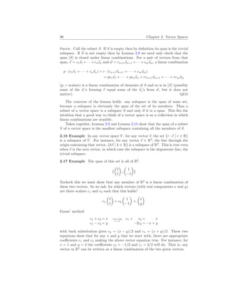 96 Chapter 2. Vector Spaces
Proof. Call the subset S. If S is empty then by definition its span is the trivial
subspace. If S is not empty then by Lemma 2.9 we need only check that the
span [S] is closed under linear combinations. For a pair of vectors from that
span, ~
v = c1~
s1 +· · ·+cn~
sn and ~
w = cn+1~
sn+1 +· · ·+cm~
sm, a linear combination
p · (c1~
s1 + · · · + cn~
sn) + r · (cn+1~
sn+1 + · · · + cm~
sm)
= pc1~
s1 + · · · + pcn~
sn + rcn+1~
sn+1 + · · · + rcm~
sm
(p, r scalars) is a linear combination of elements of S and so is in [S] (possibly
some of the ~
si’s forming ~
v equal some of the ~
sj’s from ~
w, but it does not
matter). QED
The converse of the lemma holds: any subspace is the span of some set,
because a subspace is obviously the span of the set of its members. Thus a
subset of a vector space is a subspace if and only if it is a span. This fits the
intuition that a good way to think of a vector space is as a collection in which
linear combinations are sensible.
Taken together, Lemma 2.9 and Lemma 2.15 show that the span of a subset
S of a vector space is the smallest subspace containing all the members of S.
2.16 Example In any vector space V , for any vector ~
v, the set {r · ~
v
¯
¯ r ∈ R}
is a subspace of V . For instance, for any vector ~
v ∈ R3
, the line through the
origin containing that vector, {k~
v
¯
¯ k ∈ R} is a subspace of R3
. This is true even
when ~
v is the zero vector, in which case the subspace is the degenerate line, the
trivial subspace.
2.17 Example The span of this set is all of R2
.
{
µ
1
1
¶
,
µ
1
−1
¶
}
Tocheck this we must show that any member of R2
is a linear combination of
these two vectors. So we ask: for which vectors (with real components x and y)
are there scalars c1 and c2 such that this holds?
c1
µ
1
1
¶
+ c2
µ
1
−1
¶
=
µ
x
y
¶
Gauss’ method
c1 + c2 = x
c1 − c2 = y
−ρ1+ρ2
−→
c1 + c2 = x
−2c2 = −x + y
with back substitution gives c2 = (x − y)/2 and c1 = (x + y)/2. These two
equations show that for any x and y that we start with, there are appropriate
coefficients c1 and c2 making the above vector equation true. For instance, for
x = 1 and y = 2 the coefficients c2 = −1/2 and c1 = 3/2 will do. That is, any
vector in R2
can be written as a linear combination of the two given vectors.
 