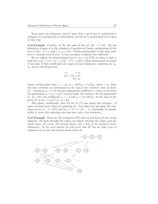 Section I. Definition of Vector Space 97
Since spans are subspaces, and we know that a good way to understand a
subspace is to paramatrize its description, we can try to understand a set’s span
in that way.
2.18 Example Consider, in P2, the span of the set {3x − x2
, 2x}. By the
definition of span, it is the subspace of unrestricted linear combinations of the
two {c1(3x − x2
) + c2(2x)
¯
¯ c1, c2 ∈ R}. Clearly polynomials in this span must
have a constant term of zero. Is that necessary condition also sufficient?
We are asking: for which members a2x2
+ a1x + a0 of P2 are there c1 and c2
such that a2x2
+ a1x + a0 = c1(3x − x2
) + c2(2x)? Since polynomials are equal
if and only if their coefficients are equal, we are looking for conditions on a2,
a1, and a0 satisfying these.
−c1 = a2
3c1 + 2c2 = a1
0 = a0
Gauss’ method gives that c1 = −a2, c2 = (3/2)a2 + (1/2)a1, and 0 = a0. Thus
the only condition on polynomials in the span is the condition that we knew
of — as long as a0 = 0, we can give appropriate coefficients c1 and c2 to describe
the polynomial a0 + a1x + a2x2
as in the span. For instance, for the polynomial
0 − 4x + 3x2
, the coefficients c1 = −3 and c2 = 5/2 will do. So the span of the
given set is {a1x + a2x2
¯
¯ a1, a2 ∈ R}.
This shows, incidentally, that the set {x, x2
} also spans this subspace. A
space can have more than one spanning set. Two other sets spanning this sub-
space are {x, x2
, −x + 2x2
} and {x, x + x2
, x + 2x2
, . . . }. (Naturally, we usually
prefer to work with spanning sets that have only a few members.)
2.19 Example These are the subspaces of R3
that we now know of, the trivial
subspace, the lines through the origin, the planes through the origin, and the
whole space (of course, the picture shows only a few of the infinitely many
subspaces). In the next section we will prove that R3
has no other type of
subspaces, so in fact this picture shows them all.
{x
³1
0
0
´
+ y
³0
1
0
´
+ z
³0
0
1
´
}
»
»
»
»
»
»
»
»
»
»
{x
³1
0
0
´
+ y
³0
1
0
´
}
³
³
³
³
³
³
{x
³1
0
0
´
+ z
³0
0
1
´
}
¡
¡
{x
³1
1
0
´
+ z
³0
0
1
´
} . . .
¤
¤
³
³
³
³
³
{x
³1
0
0
´
}
A
A
{y
³0
1
0
´
}
H
HHH
{y
³2
1
0
´
}
¡
¡
{y
³1
1
1
´
} . . .
XXXXXXXXXXXX
PPPPPPPP
H
HH
H
H
@
@
{
³0
0
0
´
}
 