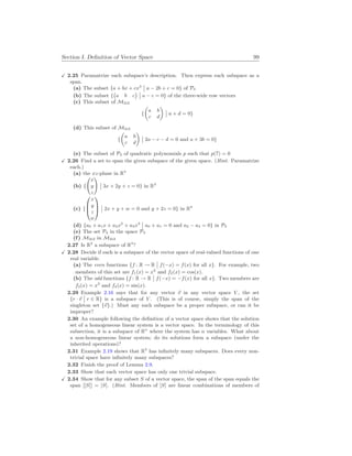 Section I. Definition of Vector Space 99
X 2.25 Paramatrize each subspace’s description. Then express each subspace as a
span.
(a) The subset {a + bx + cx3
¯
¯ a − 2b + c = 0} of P3
(b) The subset {
¡
a b c
¢ ¯
¯ a − c = 0} of the three-wide row vectors
(c) This subset of M2
×
2
{
µ
a b
c d
¶
¯
¯ a + d = 0}
(d) This subset of M2
×
2
{
µ
a b
c d
¶
¯
¯ 2a − c − d = 0 and a + 3b = 0}
(e) The subset of P2 of quadratic polynomials p such that p(7) = 0
X 2.26 Find a set to span the given subspace of the given space. (Hint. Paramatrize
each.)
(a) the xz-plane in R3
(b) {
Ã
x
y
z
!
¯
¯ 3x + 2y + z = 0} in R3
(c) {



x
y
z
w



¯
¯ 2x + y + w = 0 and y + 2z = 0} in R4
(d) {a0 + a1x + a2x2
+ a3x3
¯
¯ a0 + a1 = 0 and a2 − a3 = 0} in P3
(e) The set P4 in the space P4
(f) M2
×
2 in M2
×
2
2.27 Is R2
a subspace of R3
?
X 2.28 Decide if each is a subspace of the vector space of real-valued functions of one
real variable.
(a) The even functions {f : R → R
¯
¯ f(−x) = f(x) for all x}. For example, two
members of this set are f1(x) = x2
and f2(x) = cos(x).
(b) The odd functions {f : R → R
¯
¯ f(−x) = −f(x) for all x}. Two members are
f3(x) = x3
and f4(x) = sin(x).
2.29 Example 2.16 says that for any vector ~
v in any vector space V , the set
{r · ~
v
¯
¯ r ∈ R} is a subspace of V . (This is of course, simply the span of the
singleton set {~
v}.) Must any such subspace be a proper subspace, or can it be
improper?
2.30 An example following the definition of a vector space shows that the solution
set of a homogeneous linear system is a vector space. In the terminology of this
subsection, it is a subspace of Rn
where the system has n variables. What about
a non-homogeneous linear system; do its solutions form a subspace (under the
inherited operations)?
2.31 Example 2.19 shows that R3
has infinitely many subspaces. Does every non-
trivial space have infinitely many subspaces?
2.32 Finish the proof of Lemma 2.9.
2.33 Show that each vector space has only one trivial subspace.
X 2.34 Show that for any subset S of a vector space, the span of the span equals the
span [[S]] = [S]. (Hint. Members of [S] are linear combinations of members of
 