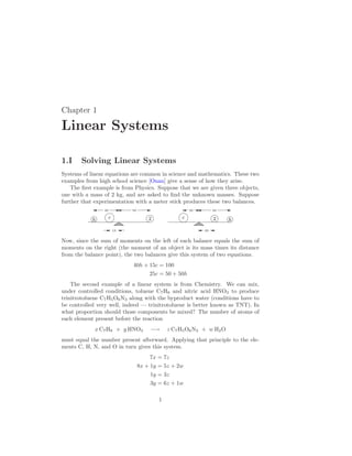 Chapter 1
Linear Systems
1.I Solving Linear Systems
Systems of linear equations are common in science and mathematics. These two
examples from high school science [Onan] give a sense of how they arise.
The first example is from Physics. Suppose that we are given three objects,
one with a mass of 2 kg, and are asked to find the unknown masses. Suppose
further that experimentation with a meter stick produces these two balances.
c
h 2
15
40 50
c h
2
25 50
25
Now, since the sum of moments on the left of each balance equals the sum of
moments on the right (the moment of an object is its mass times its distance
from the balance point), the two balances give this system of two equations.
40h + 15c = 100
25c = 50 + 50h
The second example of a linear system is from Chemistry. We can mix,
under controlled conditions, toluene C7H8 and nitric acid HNO3 to produce
trinitrotoluene C7H5O6N3 along with the byproduct water (conditions have to
be controlled very well, indeed — trinitrotoluene is better known as TNT). In
what proportion should those components be mixed? The number of atoms of
each element present before the reaction
x C7H8 + y HNO3 −→ z C7H5O6N3 + w H2O
must equal the number present afterward. Applying that principle to the ele-
ments C, H, N, and O in turn gives this system.
7x = 7z
8x + 1y = 5z + 2w
1y = 3z
3y = 6z + 1w
1
 