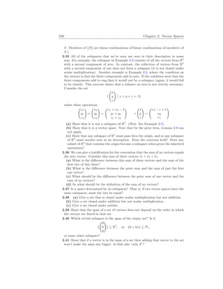 100 Chapter 2. Vector Spaces
S. Members of [[S]] are linear combinations of linear combinations of members of
S.)
2.35 All of the subspaces that we’ve seen use zero in their description in some
way. For example, the subspace in Example 2.3 consists of all the vectors from R2
with a second component of zero. In contrast, the collection of vectors from R2
with a second component of one does not form a subspace (it is not closed under
scalar multiplication). Another example is Example 2.2, where the condition on
the vectors is that the three components add to zero. If the condition were that the
three components add to ong then it would not be a subspace (again, it would fail
to be closed). This exercise shows that a reliance on zero is not strictly necessary.
Consider the set
{
Ã
x
y
z
!
¯
¯ x + y + z = 1}
under these operations.
Ã
x1
y1
z1
!
+
Ã
x2
y2
z2
!
=
Ã
x1 + x2 − 1
y1 + y2
z1 + z2
!
r
Ã
x
y
z
!
=
Ã
rx − r + 1
ry
rz
!
(a) Show that it is not a subspace of R3
. (Hint. See Example 2.5).
(b) Show that it is a vector space. Note that by the prior item, Lemma 2.9 can
not apply.
(c) Show that any subspace of R3
must pass thru the origin, and so any subspace
of R3
must involve zero in its description. Does the converse hold? Does any
subset of R3
that contains the origin become a subspace when given the inherited
operations?
2.36 We can give a justification for the convention that the sum of no vectors equals
the zero vector. Consider this sum of three vectors ~
v1 + ~
v2 + ~
v3.
(a) What is the difference between this sum of three vectors and the sum of the
first two of this three?
(b) What is the difference between the prior sum and the sum of just the first
one vector?
(c) What should be the difference between the prior sum of one vector and the
sum of no vectors?
(d) So what should be the definition of the sum of no vectors?
2.37 Is a space determined by its subspaces? That is, if two vector spaces have the
same subspaces, must the two be equal?
2.38 (a) Give a set that is closed under scalar multiplication but not addition.
(b) Give a set closed under addition but not scalar multiplication.
(c) Give a set closed under neither.
2.39 Show that the span of a set of vectors does not depend on the order in which
the vectors are listed in that set.
2.40 Which trivial subspace is the span of the empty set? Is it
{
Ã
0
0
0
!
} ⊆ R3
, or {0 + 0x} ⊆ P1,
or some other subspace?
2.41 Show that if a vector is in the span of a set then adding that vector to the set
won’t make the span any bigger. Is that also ‘only if’?
 