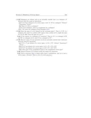 Section I. Definition of Vector Space 101
X 2.42 Subspaces are subsets and so we naturally consider how ‘is a subspace of’
interacts with the usual set operations.
(a) If A, B are subspaces of a vector space, must A ∩ B be a subspace? Always?
Sometimes? Never?
(b) Must A ∪ B be a subspace?
(c) If A is a subspace, must its complement be a subspace?
(Hint. Try some test subspaces from Example 2.19.)
X 2.43 Does the span of a set depend on the enclosing space? That is, if W is a
subspace of V and S is a subset of W (and so also a subset of V ), might the span
of S in W differ from the span of S in V ?
2.44 Is the relation ‘is a subspace of’ transitive? That is, if V is a subspace of W
and W is a subspace of X, must V be a subspace of X?
X 2.45 Because ‘span of’ is an operation on sets we naturally consider how it interacts
with the usual set operations.
(a) If S ⊆ T are subsets of a vector space, is [S] ⊆ [T]? Always? Sometimes?
Never?
(b) If S, T are subsets of a vector space, is [S ∪ T] = [S] ∪ [T]?
(c) If S, T are subsets of a vector space, is [S ∩ T] = [S] ∩ [T]?
(d) Is the span of the complement equal to the complement of the span?
2.46 Reprove Lemma 2.15 without doing the empty set separately.
2.47 Find a structure that is closed under linear combinations, and yet is not a
vector space. (Remark. This is a bit of a trick question.)
 
