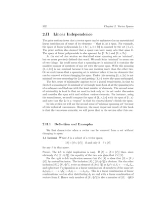 102 Chapter 2. Vector Spaces
2.II Linear Independence
The prior section shows that a vector space can be understood as an unrestricted
linear combination of some of its elements — that is, as a span. For example,
the space of linear polynomials {a + bx
¯
¯ a, b ∈ R} is spanned by the set {1, x}.
The prior section also showed that a space can have many sets that span it.
The space of linear polynomials is also spanned by {1, 2x} and {1, x, 2x}.
At the end of that section we described some spanning sets as ‘minimal’,
but we never precisely defined that word. We could take ‘minimal’ to mean one
of two things. We could mean that a spanning set is minimal if it contains the
smallest number of members of any set with the same span. With this meaning
{1, x, 2x} is not minimal because it has one member more than the other two.
Or we could mean that a spanning set is minimal when it has no elements that
can be removed without changing the span. Under this meaning {1, x, 2x} is not
minimal because removing the 2x and getting {1, x} leaves the span unchanged.
The first sense of minimality appears to be a global requirement, in that to
check if a spanning set is minimal we seemingly must look at all the spanning sets
of a subspace and find one with the least number of elements. The second sense
of minimality is local in that we need to look only at the set under discussion
and consider the span with and without various elements. For instance, using
the second sense, we could compare the span of {1, x, 2x} with the span of {1, x}
and note that the 2x is a “repeat” in that its removal doesn’t shrink the span.
In this section we will use the second sense of ‘minimal spanning set’ because
of this technical convenience. However, the most important result of this book
is that the two senses coincide; we will prove that in the section after this one.
2.II.1 Definition and Examples
We first characterize when a vector can be removed from a set without
changing its span.
1.1 Lemma Where S is a subset of a vector space,
[S] = [S ∪ {~
v}] if and only if ~
v ∈ [S]
for any ~
v in that space.
Proof. The left to right implication is easy. If [S] = [S ∪ {~
v}] then, since
obviously ~
v ∈ [S ∪ {~
v}], the equality of the two sets gives that ~
v ∈ [S].
For the right to left implication assume that ~
v ∈ [S] to show that [S] = [S ∪
{~
v}] by mutual inclusion. The inclusion [S] ⊆ [S ∪{~
v}] is obvious. For the other
inclusion [S] ⊇ [S∪{~
v}], write an element of [S∪{~
v}] as d0~
v+d1~
s1 +· · ·+dm~
sm,
and substitute ~
v’s expansion as a linear combination of members of the same set
d0(c0~
t0 + · · · + ck~
tk) + d1~
s1 + · · · + dm~
sm. This is a linear combination of linear
combinations, and so after distributing d0 we end with a linear combination of
vectors from S. Hence each member of [S ∪ {~
v}] is also a member of [S]. QED
 