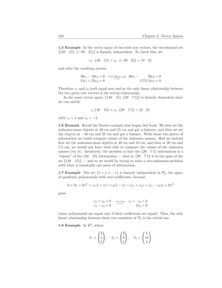104 Chapter 2. Vector Spaces
1.5 Example In the vector space of two-wide row vectors, the two-element set
{
¡
40 15
¢
,
¡
−50 25
¢
} is linearly independent. To check this, set
c1 ·
¡
40 15
¢
+ c2 ·
¡
−50 25
¢
=
¡
0 0
¢
and solve the resulting system.
40c1 − 50c2 = 0
15c1 + 25c2 = 0
−(15/40)ρ1+ρ2
−→
40c1 − 50c2 = 0
(175/4)c2 = 0
Therefore c1 and c2 both equal zero and so the only linear relationship between
the two given row vectors is the trivial relationship.
In the same vector space, {
¡
40 15
¢
,
¡
20 7.5
¢
} is linearly dependent since
we can satisfy
c1
¡
40 15
¢
+ c2 ·
¡
20 7.5
¢
=
¡
0 0
¢
with c1 = 1 and c2 = −2.
1.6 Remark Recall the Statics example that began this book. We first set the
unknown-mass objects at 40 cm and 15 cm and got a balance, and then we set
the objects at −50 cm and 25 cm and got a balance. With those two pieces of
information we could compute values of the unknown masses. Had we instead
first set the unknown-mass objects at 40 cm and 15 cm, and then at 20 cm and
7.5 cm, we would not have been able to compute the values of the unknown
masses (try it). Intuitively, the problem is that the
¡
20 7.5
¢
information is a
“repeat” of the
¡
40 15
¢
information — that is,
¡
20 7.5
¢
is in the span of the
set {
¡
40 15
¢
} — and so we would be trying to solve a two-unknowns problem
with what is essentially one piece of information.
1.7 Example The set {1 + x, 1 − x} is linearly independent in P2, the space
of quadratic polynomials with real coefficients, because
0 + 0x + 0x2
= c1(1 + x) + c2(1 − x) = (c1 + c2) + (c1 − c2)x + 0x2
gives
c1 + c2 = 0
c1 − c2 = 0
−ρ1+ρ2
−→
c1 + c2 = 0
2c2 = 0
(since polynomials are equal only if their coefficients are equal). Thus, the only
linear relationship between these two members of P2 is the trivial one.
1.8 Example In R3
, where
~
v1 =


3
4
5

 , ~
v2 =


2
9
2

 , ~
v3 =


4
18
4


 
