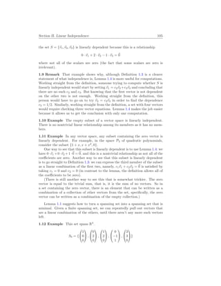 Section II. Linear Independence 105
the set S = {~
v1,~
v2,~
v3} is linearly dependent because this is a relationship
0 · ~
v1 + 2 · ~
v2 − 1 · ~
v3 = ~
0
where not all of the scalars are zero (the fact that some scalars are zero is
irrelevant).
1.9 Remark That example shows why, although Definition 1.3 is a clearer
statement of what independence is, Lemma 1.4 is more useful for computations.
Working straight from the definition, someone trying to compute whether S is
linearly independent would start by setting ~
v1 = c2~
v2 +c3~
v3 and concluding that
there are no such c2 and c3. But knowing that the first vector is not dependent
on the other two is not enough. Working straight from the definition, this
person would have to go on to try ~
v2 = c3~
v3 in order to find the dependence
c3 = 1/2. Similarly, working straight from the definition, a set with four vectors
would require checking three vector equations. Lemma 1.4 makes the job easier
because it allows us to get the conclusion with only one computation.
1.10 Example The empty subset of a vector space is linearly independent.
There is no nontrivial linear relationship among its members as it has no mem-
bers.
1.11 Example In any vector space, any subset containing the zero vector is
linearly dependent. For example, in the space P2 of quadratic polynomials,
consider the subset {1 + x, x + x2
, 0}.
One way to see that this subset is linearly dependent is to use Lemma 1.4: we
have 0·~
v1 +0·~
v2 +1·~
0 = ~
0, and this is a nontrivial relationship as not all of the
coefficients are zero. Another way to see that this subset is linearly dependent
is to go straight to Definition 1.3: we can express the third member of the subset
as a linear combination of the first two, namely, c1~
v1 + c2~
v2 = ~
0 is satisfied by
taking c1 = 0 and c2 = 0 (in contrast to the lemma, the definition allows all of
the coefficients to be zero).
(There is still another way to see this that is somewhat trickier. The zero
vector is equal to the trivial sum, that is, it is the sum of no vectors. So in
a set containing the zero vector, there is an element that can be written as a
combination of a collection of other vectors from the set, specifically, the zero
vector can be written as a combination of the empty collection.)
Lemma 1.1 suggests how to turn a spanning set into a spanning set that is
minimal. Given a finite spanning set, we can repeatedly pull out vectors that
are a linear combination of the others, until there aren’t any more such vectors
left.
1.12 Example This set spans R3
.
S0 = {


1
0
0

 ,


0
2
0

 ,


1
2
0

 ,


0
−1
1

 ,


3
3
0

}
 