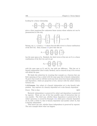 106 Chapter 2. Vector Spaces
Looking for a linear relationship
c1


1
0
0

 + c2


0
2
0

 + c3


1
2
0

 + c4


0
−1
1

 + c5


3
3
0

 =


0
0
0


gives a three equations/five unknowns linear system whose solution set can be
paramatrized in this way.
{






c1
c2
c3
c4
c5






= c3






−1
−1
1
0
0






+ c5






−3
−3/2
0
0
1






¯
¯ c3, c5 ∈ R}
Setting, say, c3 = 0 and c5 = 1 shows that the fifth vector is a linear combination
of the first two. Thus, Lemma 1.1 gives that this set
S1 = {


1
0
0

 ,


0
2
0

 ,


1
2
0

 ,


0
−1
1

}
has the same span as S0. Similarly, the third vector of the new set S1 is a linear
combination of the first two and we get
S2 = {


1
0
0

 ,


0
2
0

 ,


0
−1
1

}
with the same span as S1 and S0, but with one difference. This last set is
linearly independent (this is easily checked), and so removal of any of its vectors
will shrink the span.
We finish this subsection by recasting that example as a theorem that any
finite spanning set has a subset with the same span that is linearly independent.
To prove that result we will first need some facts about how linear independence
and dependence, which are properties of sets, interact with the subset relation
between sets.
1.13 Lemma Any subset of a linearly independent set is also linearly inde-
pendent. Any superset of a linearly dependent set is also linearly dependent.
Proof. This is clear. QED
Restated, independence is preserved by subset and dependence is preserved
by superset. Those are two of the four possible cases of interaction that we
can consider. The third case, whether linear dependence is preserved by the
subset operation, is covered by Example 1.12, which gives a linearly dependent
set S0 with a subset S1 that is linearly dependent and another subset S2 that
is linearly independent.
That leaves one case, whether linear independence is preserved by superset.
The next example shows what can happen.
 