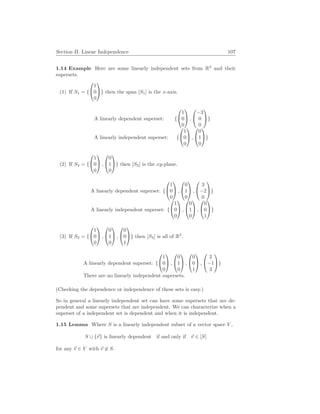 Section II. Linear Independence 107
1.14 Example Here are some linearly independent sets from R3
and their
supersets.
(1) If S1 = {


1
0
0

} then the span [S1] is the x-axis.
A linearly dependent superset: {


1
0
0

 ,


−3
0
0

}
A linearly independent superset: {


1
0
0

 ,


0
1
0

}
(2) If S2 = {


1
0
0

 ,


0
1
0

} then [S2] is the xy-plane.
A linearly dependent superset: {


1
0
0

 ,


0
1
0

 ,


3
−2
0

}
A linearly independent superset: {


1
0
0

 ,


0
1
0

 ,


0
0
1

}
(3) If S3 = {


1
0
0

 ,


0
1
0

 ,


0
0
1

} then [S3] is all of R3
.
A linearly dependent superset: {


1
0
0

 ,


0
1
0

 ,


0
0
1

 ,


2
−1
3

}
There are no linearly independent supersets.
(Checking the dependence or independence of these sets is easy.)
So in general a linearly independent set can have some supersets that are de-
pendent and some supersets that are independent. We can characterize when a
superset of a independent set is dependent and when it is independent.
1.15 Lemma Where S is a linearly independent subset of a vector space V ,
S ∪ {~
v} is linearly dependent if and only if ~
v ∈ [S]
for any ~
v ∈ V with ~
v 6∈ S.
 
