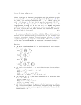 Section II. Linear Independence 109
Proof. If the finite set S is linearly independent then there is nothing to prove
so assume that S = {~
s1, . . . ,~
sn} is linearly dependent. By Corollary 1.16, there
is a vector ~
si that is a linear combination of ~
s1, . . . , ~
si−1. Define S1 to be the
set S − {~
si}. Lemma 1.1 then says that the span does not shrink: [S1] = [S].
If S1 is linearly independent then we are finished. Otherwise repeat the
prior paragraph to derive S2 ⊂ S1 such that [S2] = [S1]. Repeat this process
until a linearly independent set appears; one must eventually appear because
S is finite. (Formally, this part of the argument uses mathematical induction.
Exercise 37 asks for the details.) QED
In summary, we have introduced the definition of linear independence to
formalize the idea of the minimality of a spanning set. We have developed some
elementary properties of this idea. The most important is Lemma 1.15, which,
complementing that a spanning set is minimal when it linearly independent,
tells us that a linearly independent set is maximal when it spans the space.
Exercises
X 1.18 Decide whether each subset of R3
is linearly dependent or linearly indepen-
dent.
(a) {
Ã
1
−3
5
!
,
Ã
2
2
4
!
,
Ã
4
−4
14
!
}
(b) {
Ã
1
7
7
!
,
Ã
2
7
7
!
,
Ã
3
7
7
!
}
(c) {
Ã
0
0
−1
!
,
Ã
1
0
4
!
}
(d) {
Ã
9
9
0
!
,
Ã
2
0
1
!
,
Ã
3
5
−4
!
,
Ã
12
12
−1
!
}
X 1.19 Which of these subsets of P3 are linearly dependent and which are indepen-
dent?
(a) {3 − x + 9x2
, 5 − 6x + 3x2
, 1 + 1x − 5x2
}
(b) {−x2
, 1 + 4x2
}
(c) {2 + x + 7x2
, 3 − x + 2x2
, 4 − 3x2
}
(d) {8 + 3x + 3x2
, x + 2x2
, 2 + 2x + 2x2
, 8 − 2x + 5x2
}
X 1.20 Prove that each set {f, g} is linearly independent in the vector space of all
functions from R+
to R.
(a) f(x) = x and g(x) = 1/x
(b) f(x) = cos(x) and g(x) = sin(x)
(c) f(x) = ex
and g(x) = ln(x)
X 1.21 Which of these subsets of the space of real-valued functions of one real vari-
able is linearly dependent and which is linearly independent? (Note that we have
abbreviated some constant functions; e.g., in the first item, the ‘2’ stands for the
constant function f(x) = 2.)
 