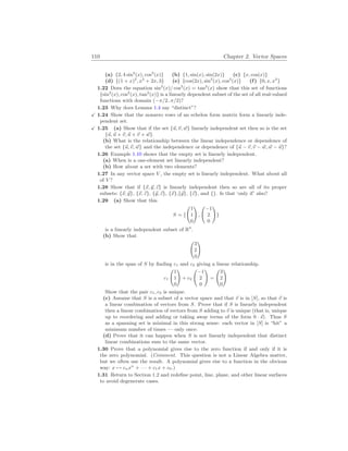 110 Chapter 2. Vector Spaces
(a) {2, 4 sin2
(x), cos2
(x)} (b) {1, sin(x), sin(2x)} (c) {x, cos(x)}
(d) {(1 + x)2
, x2
+ 2x, 3} (e) {cos(2x), sin2
(x), cos2
(x)} (f) {0, x, x2
}
1.22 Does the equation sin2
(x)/ cos2
(x) = tan2
(x) show that this set of functions
{sin2
(x), cos2
(x), tan2
(x)} is a linearly dependent subset of the set of all real-valued
functions with domain (−π/2..π/2)?
1.23 Why does Lemma 1.4 say “distinct”?
X 1.24 Show that the nonzero rows of an echelon form matrix form a linearly inde-
pendent set.
X 1.25 (a) Show that if the set {~
u,~
v, ~
w} linearly independent set then so is the set
{~
u, ~
u + ~
v, ~
u + ~
v + ~
w}.
(b) What is the relationship between the linear independence or dependence of
the set {~
u,~
v, ~
w} and the independence or dependence of {~
u − ~
v,~
v − ~
w, ~
w − ~
u}?
1.26 Example 1.10 shows that the empty set is linearly independent.
(a) When is a one-element set linearly independent?
(b) How about a set with two elements?
1.27 In any vector space V , the empty set is linearly independent. What about all
of V ?
1.28 Show that if {~
x, ~
y, ~
z} is linearly independent then so are all of its proper
subsets: {~
x, ~
y}, {~
x, ~
z}, {~
y, ~
z}, {~
x},{~
y}, {~
z}, and {}. Is that ‘only if’ also?
1.29 (a) Show that this
S = {
Ã
1
1
0
!
,
Ã
−1
2
0
!
}
is a linearly independent subset of R3
.
(b) Show that
Ã
3
2
0
!
is in the span of S by finding c1 and c2 giving a linear relationship.
c1
Ã
1
1
0
!
+ c2
Ã
−1
2
0
!
=
Ã
3
2
0
!
Show that the pair c1, c2 is unique.
(c) Assume that S is a subset of a vector space and that ~
v is in [S], so that ~
v is
a linear combination of vectors from S. Prove that if S is linearly independent
then a linear combination of vectors from S adding to ~
v is unique (that is, unique
up to reordering and adding or taking away terms of the form 0 · ~
s). Thus S
as a spanning set is minimal in this strong sense: each vector in [S] is “hit” a
minimum number of times — only once.
(d) Prove that it can happen when S is not linearly independent that distinct
linear combinations sum to the same vector.
1.30 Prove that a polynomial gives rise to the zero function if and only if it is
the zero polynomial. (Comment. This question is not a Linear Algebra matter,
but we often use the result. A polynomial gives rise to a function in the obvious
way: x 7→ cnxn
+ · · · + c1x + c0.)
1.31 Return to Section 1.2 and redefine point, line, plane, and other linear surfaces
to avoid degenerate cases.
 