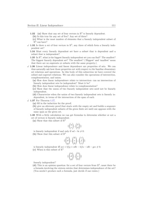 Section II. Linear Independence 111
1.32 (a) Show that any set of four vectors in R2
is linearly dependent.
(b) Is this true for any set of five? Any set of three?
(c) What is the most number of elements that a linearly independent subset of
R2
can have?
X 1.33 Is there a set of four vectors in R3
, any three of which form a linearly inde-
pendent set?
1.34 Must every linearly dependent set have a subset that is dependent and a
subset that is independent?
1.35 In R4
, what is the biggest linearly independent set you can find? The smallest?
The biggest linearly dependent set? The smallest? (‘Biggest’ and ‘smallest’ mean
that there are no supersets or subsets with the same property.)
X 1.36 Linear independence and linear dependence are properties of sets. We can
thus naturally ask how those properties act with respect to the familiar elementary
set relations and operations. In this body of this subsection we have covered the
subset and superset relations. We can also consider the operations of intersection,
complementation, and union.
(a) How does linear independence relate to intersection: can an intersection of
linearly independent sets be independent? Must it be?
(b) How does linear independence relate to complementation?
(c) Show that the union of two linearly independent sets need not be linearly
independent.
(d) Characterize when the union of two linearly independent sets is linearly in-
dependent, in terms of the intersection of the span of each.
X 1.37 For Theorem 1.17,
(a) fill in the induction for the proof;
(b) give an alternate proof that starts with the empty set and builds a sequence
of linearly independent subsets of the given finite set until one appears with the
same span as the given set.
1.38 With a little calculation we can get formulas to determine whether or not a
set of vectors is linearly independent.
(a) Show that this subset of R2
{
µ
a
c
¶
,
µ
b
d
¶
}
is linearly independent if and only if ad − bc 6= 0.
(b) Show that this subset of R3
{
Ã
a
d
g
!
,
Ã
b
e
h
!
,
Ã
c
f
i
!
}
is linearly independent iff aei + bfg + cdh − hfa − idb − gec 6= 0.
(c) When is this subset of R3
{
Ã
a
d
g
!
,
Ã
b
e
h
!
}
linearly independent?
(d) This is an opinion question: for a set of four vectors from R4
, must there be
a formula involving the sixteen entries that determines independence of the set?
(You needn’t produce such a formula, just decide if one exists.)
 