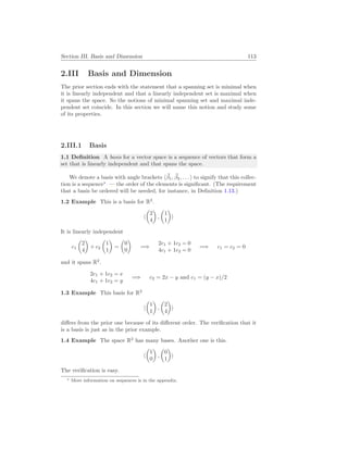 Section III. Basis and Dimension 113
2.III Basis and Dimension
The prior section ends with the statement that a spanning set is minimal when
it is linearly independent and that a linearly independent set is maximal when
it spans the space. So the notions of minimal spanning set and maximal inde-
pendent set coincide. In this section we will name this notion and study some
of its properties.
2.III.1 Basis
1.1 Definition A basis for a vector space is a sequence of vectors that form a
set that is linearly independent and that spans the space.
We denote a basis with angle brackets h~
β1, ~
β2, . . . i to signify that this collec-
tion is a sequence∗
— the order of the elements is significant. (The requirement
that a basis be ordered will be needed, for instance, in Definition 1.13.)
1.2 Example This is a basis for R2
.
h
µ
2
4
¶
,
µ
1
1
¶
i
It is linearly independent
c1
µ
2
4
¶
+ c2
µ
1
1
¶
=
µ
0
0
¶
=⇒
2c1 + 1c2 = 0
4c1 + 1c2 = 0
=⇒ c1 = c2 = 0
and it spans R2
.
2c1 + 1c2 = x
4c1 + 1c2 = y
=⇒ c2 = 2x − y and c1 = (y − x)/2
1.3 Example This basis for R2
h
µ
1
1
¶
,
µ
2
4
¶
i
differs from the prior one because of its different order. The verification that it
is a basis is just as in the prior example.
1.4 Example The space R2
has many bases. Another one is this.
h
µ
1
0
¶
,
µ
0
1
¶
i
The verification is easy.
∗ More information on sequences is in the appendix.
 
