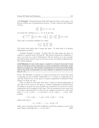 Section III. Basis and Dimension 115
1.11 Example Parameterization helps find bases for other vector spaces, not
just for solution sets of homogeneous systems. To find a basis for this subspace
of M2×2
{
µ
a b
c 0
¶
¯
¯ a + b − 2c = 0}
we rewrite the condition as a = −b + 2c to get this.
{
µ
−b + 2c b
c 0
¶
¯
¯ b, c ∈ R} = {b
µ
−1 1
0 0
¶
+ c
µ
2 0
1 0
¶
¯
¯ b, c ∈ R}
Thus, this is a natural candidate for a basis.
h
µ
−1 1
0 0
¶
,
µ
2 0
1 0
¶
i
The above work shows that it spans the space. To show that it is linearly
independent is routine.
Consider Example 1.2 again. To show that the basis spans the space we
looked at a general vector
¡x
y
¢
from R2
. We found a formula for coefficients c1
and c2 in terms of x and y. Although we did not mention it in the example,
the formula shows that for each vector there is only one suitable coefficient pair.
This always happens.
1.12 Theorem In any vector space, a subset is a basis if and only if each
vector in the space can be expressed as a linear combination of elements of the
subset in a unique way. (We consider combinations to be the same if they differ
only in the order of summands or in the addition or deletion of terms of the
form ‘0 · ~
β’.)
Proof. By definition, a sequence is a basis if and only if its vectors form both
a spanning set and a linearly independent set. A subset is a spanning set if
and only if each vector in the space is a linear combination of elements of that
subset in at least one way.
Thus, to finish we need only show that a subset is linearly independent if
and only if every vector in the space is a linear combination of elements from
the subset in at most one way. Consider two expressions of a vector as a linear
combination of the members of the basis. We can rearrange the two sums, and
if necessary add some 0~
βi’s, so that the two combine the same ~
β’s in the same
order: ~
v = c1
~
β1 + c2
~
β2 + · · · + cn
~
βn and ~
v = d1
~
β1 + d2
~
β2 + · · · + dn
~
βn. Now,
equality
c1
~
β1 + c2
~
β2 + · · · + cn
~
βn = d1
~
β1 + d2
~
β2 + · · · + dn
~
βn
holds if and only if
(c1 − d1)~
β1 + · · · + (cn − dn)~
βn = ~
0
holds, and so asserting that each coefficient in the lower equation is zero is the
same thing as asserting that ci = di for each i. QED
 